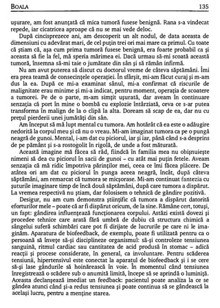 BOAlA                                                                         1 35

uşurare, am fost anunţată că mica tumoră fusese benignă. Rana s-a vindecat
repede, iar cicatricea aproape că nu se mai vede deloc.
    După cincisprezece ani, am descoperit un alt nodul, de data aceasta de
dimensiuni cu adevărat mari, de cel puţin trei ori mai mare ca primul. Cu toate
că ştiam că, aşa cum prima tumoră fusese benignă, era foarte probabil ca şi
aceasta să fie la fel, mă speria mărimea ei. Dacă urmau să-mi scoată această
tumoră, însemna să-mi taie o jumătate din sân şi să rămân infirrnă.            '"


    Nu am avut puterea să discut cu doctorul vreme de câteva săptămâni. Imi
                                            '"


era prea teamă de consecinţele operaţiei. In sfârşit, mi-am făcut curaj şi m-am
dus la ea. După ce mi-a examinat sânul, mi-a confirmat că riscurile de
malignitate erau minime şi mi-a indicat, pentru moment, operaţia de scoatere
a tumorei. Pe de o parte, m... am simţit uşurată, dar aveam în continuare
senzaţia că port în mine o bombă cu explozie întârziată, ceva ce s-ar putea
transforma în malign de la o clipă la alta. Doream să scap de ea, dar nu cu
preţul pierderii unei jumătăţi din sân.
    Am început să mă lupt mental cu tumora. Am hotărât că ea este o adăugire
nedorită la corpul meu şi că nu o vreau. Mi-am imaginat tumora ca pe o pungă
neagră de gunoi. Mental, i-am dat cu piciorul, iar şi iar, până când s-a desprins
de pe pământ şi s-a rostogolit în rigolă, de unde a fost măturată.
    Această imagine mă făcea să râd, fiindcă în familia mea nu obişnuieşte
nimeni să dea cu piciorul în sacii de gunoi - cu atât mai puţin fetele. Aveam
senzaţia că mă ridic împotriva părinţilor mei, ceea ce îmi făcea plăcere. De
atâtea ori am dat cu piciorul în punga aceea neagră, încât, după câteva
săptămâni, am remarcat că tumora se micşorase. Mi-am continuat fantezia cu
şuturile imaginare timp de încă două săptămâni, după care tumora a dispărut.
La vremea respectivă nu ştiam, dar folosisem o tehnică de gândire pozitivă.
    Desigur, nu am cum demonstra ştiinţific că tumora a dispărut datorită
eforturilor mele - poate că ar fi dispărut oricum, de la sine. Rămâne cert, totuşi,
un fapt: gândirea influenţează funcţionarea corpului. Astăzi există dovezi şi
procedee tehnice care arată fără umbră de dubiu că structura chimică a
sângelui suferă schimbări care pot fi dirijate de lucrurile pe care ni le ima­
ginăm. Aparatura de biofeedback, de exemplu, poate fi utilizată pentru ca o
persoană să înveţe să-şi disciplineze organismul: să-şi controleze tensiunea
sanguină, ritmul cardiac sau cantitatea de acid produsă în stomac - adică
reacţii şi procese considerate, în general, ca involuntare. Pentru scăderea
tensiunii, hipertensivul este conectat la aparatul de biofeedback şi i se cere
                                                  1


 să-şi lase gândurile să hoinărească în voie . In momentul când tensiunea
 înregistrează o scădere sub o anumită limită, începe să se aprindă o luminiţă.
 Aceasta declanşează imediat un feedback: pacientul poate analiza la ce se
 gândea atunci când şi-a redus tensiunea şi poate continua să se gândească la.
 acelaş i lucru, pentru a menţine starea.
 