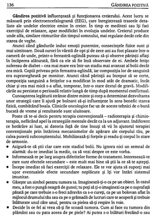 1 36                                                          GÂNOlREA POZITIVĂ

    Gândirea pozitivă   influenţează şi funcţionarea creierului. Acest lucru se
măsoară prin electroencefalogramă (EEG) , care înregistrează traseele deta-
                                                 A


liate ale undelor electrice emise în creier. In timp ce meditezi sau îţi faci
exerciţiul de relaxare, apar modificări în evoluţia undelor. Creierul produce
unde alfa, similare ritmurilor din timpul somnului, mai regulate decât cele din
starea de veghe.
   Atunci când gândurile induc emoţii puternice, consecinţele fizice sunt şi
mai uimitoare. Două surori în vârstă de opt şi de zece ani au fost plasate într-o
cameră de unde, printr-o fereastră-oglindă puteau să-şi observe părinţii aflaţi
în încăperea alăturată, fără ca ele să fie însă observate de ei. Ambele fetiţe
sufereau de diabet - cea mai mare era într-un stadiu mai avansat al bolii decât
cea mică. Copiii priveau prin fereastra-oglindă: iar compoziţia lor de sanguină
era supravegheată pe monitor. Atunci când părinţii au început să se certe,
compoziţia sanguină a fetiţelor s-a modificat în mod atât de dramatic, încât
chiar şi cea mai mică s-a aflat, temporar, într-o stare destul de gravă. Modifi­
cările au persistat o perioadă relativ lungă de timp după momentul conflictual.
   Cunoaşterea legăturii strânse dintre minte şi corp a determinat dezvoltarea
unor strategii care îi ajută pe bolnavi să-şi influenţeze    în sens benefic starea
fizică, combătând boala. Clinicile oncologice fac uz de aceste tehnici de o bună
bucată de vreme şi rezultatele s unt uluitoare .
    Poate că te-ai decis pentru terapia convenţională - radioterapia şi chimio­
terapia, nefăcând apel la strategiile mentale decât ca la un adjuvant. Indiferent
ce hotărâre ai luat, ai datoria faţă de tine însuţi să vii în ajutorul terapiei
convenţionale prin întărirea mecanismelor de apărare ale corpului tău, pe
calea puterii subconştientului. Mobilizează-ţi forţele şi readu-ţi corpul în stare
de anno nie .
•   Asigură-te că ştii clar care este stadiul bolii. Nu ignora nici un semnal de
    alannă : du-te imediat la medic, ca să vezi despre ce este vorba.
•   Informează-te pe larg asupra diferitelor forme de tratament. Interesează-te
    care sunt efectele secundare - este mult mai bine să ştii la ce să te aştepţi.
    A

•   Incepe imediat să faci exerciţii de relaxare . Ele te vor ajuta să suporţi mai
    uşor eventualele efecte secundare neplăcute şi îţi vor întări sistemul
    imunitar.
                                                                            "


•   Găseşte un simbol pentru tumora ta. Imaginează-ţi-o ca pe un obiect. In cazul
    meu, a fost o pungă neagră de gunoi; tu poţi să ţi-o imaginezi ca pe o suprafaţă
    pătată pe care trebuie s-o freci zdravăn ca s-o cureţi, ca pe un bolovan aflat în
    mijlocul drumului tău sau ca pe o grămadă de lucruri care te acoperă şi trebuie
    înlăturate unul câte unul, pentru ca pielea să-ţi respire în voie.
•   Decide în ce fel ai vrea să-ţi fie scoasă tumora. Cum ai face cu tumora din
    plămâni sau cu pata aceea de pe piele? Ai putea s-o înlături frecând-o sau
 