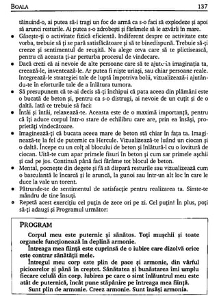 BOALA                                                                       137

  tăinuind-o, ai putea să-i tragi un foc de annă ca s-o faci să explodeze şi apoi
  să arunci resturile. Ai putea s-o zdrobeşti şi fărâmele să le azvârli în mare.
• Găseşte-ţi o activitate fizică eficientă. Indiferent despre ce activitate este
  vorba, trebuie să ţi se pară satisfăcătoare şi să te binedispună. Trebuie să-ţi
  creeze şi sentimentul de reuşită. Nu alege ceva care să te plictisească,
                                                             _ _




  pentru că aceasta ţi-ar perturba procesul de vindecare.
• Dacă crezi că ai nevoie de alte persoane care să te ajut�-ia imaginaţia ta,
  creează-le, inventează-le. Ar putea fi nişte uriaşi, sau chiar persoane reale.
  Integrează-le strategiei tale de luptă împotriva bolii, vizualizează-i ajutân­
  du-te în eforturile tale de a înlătura tumora.
• Să presupunem că te-ai decis să-ţi închipui că pata aceea din plămâni este
  o bucată de beton şi, pentru ca s-o distrugi, ai nevoie de un cuţit şi de o
  daltă. Iată ce trebuie să faci:
   A

• Intâi şi întâi, relaxează-te. Aceasta este de o maximă importanţă, pentru
  că îţi aduce corpul într-o stare de echilibru care are, prin ea însăşi, pro­
  prietăţi vindecătoare.
• Imaginează-ţi că bucata aceea mare de beton stă chiar în faţa ta. Imagi­
  nează-te la fel de puternic ca Hercule. Vizualizează-te luând un ciocan şi
           A


  o daltă. Incepe cu un colţ al blocului de beton şi înlătură-I cu o lovitură de
  ciocan. Uită-te cum apar primele fisuri în beton şi cum sar primele aşchii
  şi cad pe jos. Continuă până faci fărâme tot blocul de beton.
• Mental, pocneşte din degete şi fă să dispară resturile sau vizualizează cum
  o basculantă le încarcă şi le aruncă, la gunoi sau într-un alt loc în care le
  duce la vale un torent.
• Pătrunde-te de sentimentul de satisfacţie pentru realizarea ta. Simte-te
  mândru de tine însuţi.                                            A

" Repetă acest exerciţiu cel puţin de zece ori pe zi. Cel puţin ! In plus, poţi
  să-ţi adaugi .şi Programul următor:

   PROGRAM
      Corpul meu este puternic şi sănătos. Toţi muşchii şi toate
   organele funcţionează în deplină armonie.
      Intreaga mea fiinţă este cuprinsă de o iubire care dizolvă orice
   este contrar sănătăţii mele.
       Intregul meu corp este plin de pace ş i armonie, din vârful
   picioarelor şi până în cre ştet. Sănătatea şi bunăstarea îmi umplu
   fiecare celulă din corp. Iubirea pe care o simt înlăuntrul meu este
   atât de puternică, încât pune stăpânire pe întreaga mea fiinţă.
       Sunt plin de armonie. Creez armonie. Sunt însăşi annonia.
 