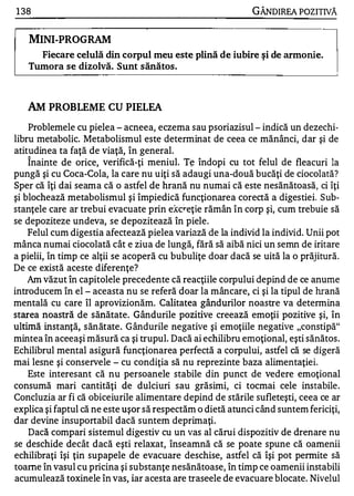 1 38                                                        GÂNDIREA POZITIVĂ


   MINI-PROGRAM
     Fiecare celulă din corpul meu este plină de iubire ş i de armonie.
   Tumora se dizolvă. Sunt sănătos.



   AM PROBLEME CU PIELEA
    Problemele cu pielea - acneea, eczema sau psoriazisul - indică un dezechi­
libru metabolice Metabolismul este determinat de ceea ce mănânci, dar şi de
atitudinea ta faţă de viaţă, în general.
   1


    Inainte de orice, verifică-ţi meniul. Tţ îndopi cu tot felul de fleacuri la
pungă şi cu Coca-Cola, la care nu uiţi să adaugi una-două bucăţi de ciocolată?
Sper că îţi dai seama că o astfel de hrană nu numai că este nesănătoasă, ci îţi
şi blochează metabolismul şi împiedică funcţionarea corectă a digestiei. Sub­
stanţele care ar trebui evacuate prin e:kc�eţie rămân în corp şi, cum trebuie să
se depoziteze undeva, se depozitează în piele.
    Felul cum digestia afectează pielea variază de la individ la individ. Unii pot
mânca numai ciocolată cât e ziua de lungă, fără să aibă nici un semn de iritare
a pielii, în timp ce alţii se acoperă cu bubuliţe doar dacă se uită la o prăjitură.
De ce există aceste diferenţe?
    Am văzut în capitolele precedente că reacţiile corpului depind de ce anume
introducem în el - aceasta nu se referă doar la mâncare, ci şi la tipul de hrană
mentală cu care îl aprovizionăm. Calitatea gândurilor noastre va determina
starea noastră de sănătate. Gândurile pozitive creează emoţii pozitive şi, în
ultimă instanţă, sănătate. Gândurile negative şi emoţiile negative "constipă"
mintea în aceeaşi măsură ca şi trupul. Dacă ai echilibru emoţional, eşti sănătos .
Echilibrul mental asigură funcţionarea perfectă a corpului, astfel că se digeră
mai lesne şi conservele - cu condiţia să nu reprezinte baza alimentaţiei.
    Este interesant că nu persoanele stabile din punct de vedere emoţional
consumă mari cantităţi de dulciuri sau grăsimi, ci tocmai cele instabile .
Concluzia ar fi că obiceiurile alimentare depind de stările sufleteşti, ceea ce ar
explica şi faptul că ne este uşor să respectăm o dietă atunci când suntem fericiţi,
dar devine insuportabil dacă suntem deprimaţi.
    Dacă compari sistemul digestiv cu un vas al cărui dispozitiv de drenare nu
se deschide decât dacă eşti relaxat, înseamnă că se poate spune că oamenii
echilibraţi îşi ţin supapele de evacuare deschise, astfel că îşi pot permite să
toarne în vasul cu pricina şi substanţe nesănătoase, în timp ce oamenii instabili
acumulează toxinele în vas,. iar acesta are traseele de evacuare blocate. Nivelul
 