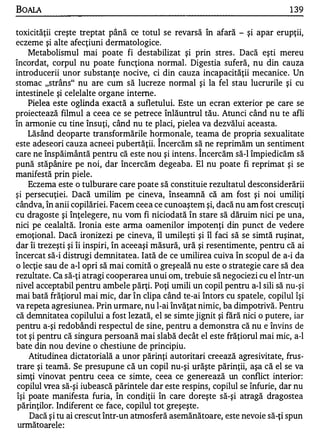 BOALA                                                                          1 39

toxicităţii creşte treptat până ce totul se revarsă în afară - şi apar erupţii,
eczeme şi alte afecţiuni dermatologice.
     Metabolismul mai poate fi destabilizat şi prin stres . Dacă eşti mereu
încordat, corpul nu poate funcţiona normal. Digestia suferă, nu din cauza
introducerii unor substanţe nocive, ci din cauza incapacităţii mecanice . Un
stomac "strâns" nu are cum să lucreze normal şi la fel stau lucrurile şi cu
intestinele şi celelalte organe interne.
     Pielea este oglinda exactă a sufletului. Este un ecran exterior pe care se
proiectează filmul a ceea ce se petrece înlăuntrul tău. Atunci când nu te afli
în annonie cu tine însuţi, când nu te placi, pielea va dezvălui aceasta.
     Lăsând deoparte transformările hormonale, teama de propria sexualitate
                                         "


este adeseori cauza acneei pubertăţii. Incercăm să ne reprimăm un sentiment
                                                     "


care ne înspăimântă pentru că este nou şi intens . Incercăm să-I împiedicăm să
pună stăpânire pe noi, dar încercăm degeaba. El nu poate fi reprimat şi se
manifestă prin piele.
     Eczema este o tulburare care poate să constituie rezultatul desconsiderării
şi persecuţiei. Dacă umilim pe cineva, înseamnă că am fost şi noi umiliţi
cândva, în anii copilăriei. Facem ceea ce cunoaştem şi, dacă nu am fost crescuţi
cu dragoste şi înţelegere, nu vom fi niciodată în stare să dăruim nici pe una,
nici pe cealaltă. Ironia este arma oamenilor impotenţi din punct de vedere
emoţional. Dacă ironizezi pe cineva, îl umileşti şi îl faci să se simtă ruşinat,
dar îi trezeşti şi îi inspiri, în aceeaşi măsură, ură şi resentimente, pentru că ai
încercat să-i distrugi demnitatea. Iată de ce umilire a cuiva în scopul de a-i da
o lecţie sau de a-l opri să mai comită o greşeală nu este o strategie care să dea
rezultate. Ca să-ţi atragi cooperarea unui om, trebuie să negociezi cu el într-un
nivel acceptabil pentru ambele părţi. Poţi umili un copil pentru a-l sili să nu-şi
mai bată frăţiorul mai mic, dar în clipa când te-ai întors cu spatele, copilul îşi
va repeta agresiunea. Prin urmare, nu l-ai învăţat nimic, ba dimpotrivă. Pentru
că demnitatea copilului a fost lezată, el se simte jignit şi fără nici o putere, iar
pentru a-şi redobândi respectul de sine, pentru a demonstra că nu e învins de
tot şi pentru că singura persoană mai slabă decât el este frăţiorul mai mic, a-l
bate din nou devine o chestiune de principiu.
     Atitudinea dictatorială a unor părinţi autoritari creează agresivitate, frus­
 trare şi teamă. Se presupune că un copil nu-şi urăşte părinţii, aşa că el se va
 simţi vinovat pentru ceea ce simte, ceea ce generează un conflict interior:
 copilul vrea să-şi iubească părintele dar este respins, copilul se înfurie, dar nu
 îşi poate manifesta furia, în condiţii în care doreşte să-şi atragă dragostea
 părinţilor. Indiferent ce face, copilul tot greşeşte.
     Dacă şi tu ai crescut într-un atmosferă asemănătoare, este nevoie să-ţi spun
 următo arele :
 
