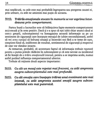 14                                                          GÂNDIREA POZITIVĂ

mai neplăcută, cu atât este mai probabilă îngroparea sau ştergerea cauzei ei,
prin unnare, cu atât ne amintim mai puţin de aceasta.

NOTĂ:    Trăirile emoţionale stocate în memorie se vor exprima Întot­
         deauna prin comportament.

    Partea bună a lucrurilor este că înlănţuirea fapte-memorie-comportament
acţionează şi în sens pozitiv. Dacă ţi s-a spus că eşti iubit chiar atunci când ai
comis greşeli, subconştientul va înmagazina această informaţie ca pe un
sentiment de siguranţă care însoţeşte mesajul de iubire necondiţionată, astfel
că vei avea curajul să înfrunţi situaţii şi încercări noi fără a te teme de eşec,
conştient fiind că, indiferent de rezultat, sentimentul de siguranţă şi respectul
de sine vor rămâne intacte.
    Ai remarcat, probabil, că accentuez faptul că informaţia trebuie repetată
pentru a putea prinde rădăcini în subconştient şi că este nevoie ca incidentul
să fie însoţit de o trăire emoţională intensă, pentru a se imprima acolo, numai
astfel putând influenţa comportamentul ulterior.
    Trebuie să reţinem două aspecte importante :

NOTĂ:   Cu cât un mesaj este repetat maifrecvent, cu atât amprenta
        asupra subconştientului este mai profundă.

NOTĂ:   Cu cât emoţia care însoţeşte trăirea unui eveniment este mai
        intensă, cu atât amprenta acestei emoţii asupra subcon­
        ştientului este mai puternică.
 