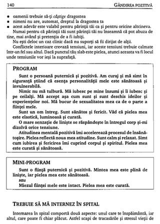 1 40                                                         GÂNDIREA POZITIVĂ

•   oamenii trebuie să-ţi câştige dragostea
•   nimeni nu are, automat, dreptul la dragostea ta
•   acest adevăr este valabil pentru părinţii tăi ca şi pentru oricine altcineva.
    Numai pentru că părinţii tăi sunt părinţii tăi nu înseamnă că pot abuza de
tine, mai având şi pretenţia de a fi iubiţi.
   Nu eşti deloc un caz clinic dacă nu suporţi să fii dirijat de alţii.
    Conflictele interioare cre�ază tensiuni, iar aceste tensiuni trebuie calmate
într-un fel sau altul. Dacă punctul tă� slab este pielea, atunci aceasta va fi locul
unde tensiunile vor ieşi la suprafaţă.


    PROGRAM
        Sunt o persoană puternică şi pozitivă. Am curaj şi mă simt în
    siguranţă ştiind că esenţa personalităţii mele este sănătoasă şi
    invu1nerabiIă.
        Nimic nu mă tulbură. Mă iubesc pe mine însumi şi îi iubesc şi
    pe ceilalţi. Mă accept aşa cum sunt şi sunt deschis ideilor şi
    experienţelor noi. Mă bucur de sexualitatea mea ca de o parte a
    fiinţei mele.
        Sunt un om întreg. Sunt sănătos şi fericit. Văd că pielea mea
    este elastică, luminoasă şi curată.
        O mare senzaţie de linişte se răspândeşte în întregul corp şi-mi
    dizolvă orice tensiune.
        Atitudinea mentală pozitivă îmi accelerează procesul de însănă­
    toşire. Pielea reflectă noua mea atitudine. Sunt calm şi relaxat. Simt
    cum iubirea şi fericirea îmi cuprind corpul şi spiritul. Pielea mea
    este curată şi sănătoasă.


    MINI-PROGRAM
        Sunt o fiinţă puternică şi pozitivă. Mintea mea este plină de
    linişte, iar pielea mea este sănătoasă.
       sau
       Miezul fiinţei filele este intact. Pielea mea este curată.



    TREBUIE SĂ MĂ INTERNEZ ÎN SPITAL
    Internarea în spital comportă două aspecte : unul care te înspăimântă, iar
altul, care poate fi chiar plăcut. Astfel scapi de tracasările şi stresul vieţii de
 