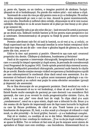 1 42                                                            GÂNDlREA POZITIVĂ

 şi, peste ele, lipeşte, ca un timbru, o imagine pozitivă de sănătate . Î ncăpă­
ţânează-te să te însănătoşeşti. Nu pierde din vedere ţelul - nici măcar o clipă .
     Încetează de a mai da vina pe alţii pentru ceea ce ţi s-a întâmplat. Fă ordine
în valiza emoţională pe care o cari cu tine . Aruncă la gunoi resentimentele,
ura şi invidia. Deschide-ţi sufletul către ceilalţi, obişnuieşte-te să le vezi numai
calităţile. Hotărăşte-te ca de acum înainte să te placi pe tine însuţi şi să-i placi
                     w

ŞI pe semenll taI.
    •        •   •       •




     Iartă-ţi greşelile tale şi pe ale celor din jur - Iasă trecutul în urmă şi porneşte
                             "


pe un drum nou . Inlătură vechile bariere şi fă loc pentru nişte perspective noi
şi uimitoare. Demonstrează-ţi că propria ta fiinţă îţi poate rezerva surprize
minunate.
     Permite adevăratei tale firi să iasă la lumină, ca să vezi şi tu, şi ceilalţi, ce
fiinţă superioară "e şti de fapt. Renunţă imediat la orice balast emoţional târât
după tine timp de ani de zile - este doar o ghiulea legată de glezna ta, nu face
parte din tine, arunc-o !
     Uită-te la tine : eşti puternic şi pozitiv. Observă-te aşa cum eşti : creatorul
propriului tău destin. Clădeşte-ţi s ănătatea, bunăstarea şi fericirea !
     Dacă ai d e suportat o intervenţie chirurgicală, înregistrează-ţi o bandă pe
care s-o asculţi în timpul operaţiei şi după aceea, în perioada de convalescenţă
(vezi Programul de la pagina 1 43 ) . Unele spitale practică deja sistemul acesta.
"


In timpul desfăşurării procedurii chirurgicale, pacientul aude banda în căştile
de pe urechi. B anda conţine mesaje vizând recuperarea şi însănătoşirea rapidă
pe care subconştientul le stochează chiar dacă omul este anesteziat. S-a de­
monstrat că bolnavii cărora li s-a aplicat acest tratament psihologic s-au vin­
decat mai repede şi au suferit mai puţin în urma efectelor secundare (greaţă
şi depresie) ale anesteziei.
     Nu te lăsa descurajat de un prognostic pesimist. Dacă medicul nu vede o
soluţie, nu înseamnă că nu te vei însănătoşi, ci doar că are şi el limitele lui.
Există foarte multe exemple de pacienţi pe care doctorii i-au considerat fără
speranţă, dar care şi-au revenit în ciuda prognosticurilor sinistre. Cuiva, de
                                                           "


pildă, i s-au mai "dat" vreo două luni de viaţă. In clipa când şi-a auzit
"condamnarea", omul nu a spus nimic, după care a izbucnit în râs. Brusc şi-a
dat seama cât de lipsite de importanţă sunt de fapt toate lucrurile în legătură
cu care îşi făcuse probleme, de când se ştia. Toată lumea şi-a spus că
înnebunise de desperare. El, însă, s-a dus acasă şi a început să trăiască o viaţă
nouă, cu alte priorităţi - în locul grijilor, bucurii - şi s-a însănătoşit complet.
     Poţi să te vindeci, cu condiţia să nu te dai bătut. Medicamentul cel mai
eficace îl porţi în tine : credinţa în vindecare. "Ţi se va da ţie după credinţa ta",
se spune în Biblie. Tot ce trebuie să faci este să pui în mişcare acest sistem de
aprindere al fiinţei care este credinţa - sau încrederea. Alimentează focul cu
 