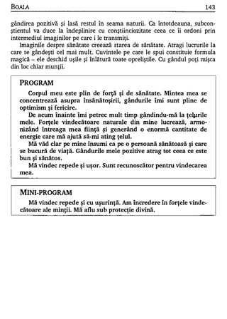 BOAlA                                                                     143

gândirea pozitivă şi lasă restul în seama naturii. Ca întotdeauna, subcon­
ştientul va duce la îndeplinire cu conştiinciozitate ceea ce îi ordoni prin
intermediul imaginilor pe care i le transmiţi.
    Imaginile despre sănătate creează starea de sănătate. Atragi lucrurile la
care te gândeşti cel mai mult. Cuvintele pe care le spui constituie formula
magică - ele deschid uşile şi Înlătură toate opreliştile. Cu gândul poţi mişca
din loc chiar munţii.

   PROGRAM
      Corpul meu este plin de forţă şi de sănătate. Mintea mea se
   concentrează asupra însănătoşirii, gândurile îmi sunt pline de
   optimism şi fericire.
      De acum înainte îmi petrec mult timp gândindu-mă la ţe1pri1e
   mele. Forţele vindecătoare naturale din mine lucrează, anno­
   nizând întreaga mea fiinţă şi generând o enormă cantitate de
   energie care mă ajută să-mi ating ţelul.
      Mă văd clar pe mine însumi ca pe o persoană sănătoasă şi care
   se bucură de viaţă. Gândurile mele pozitive atrag tot ceea ce este
   bun şi sănătos .
      Mă vindec repede ş i uşor. Sunt recunoscător pentru vindecarea
   mea.


   MINI-PROGRAM
      Mă vindec repede şi cu uşurinţă. Am încredere în forţele vinde­
   cătoare ale minţii. Mă aflu sub protecţie divină.
 