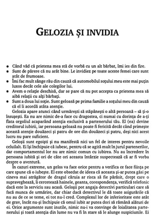 GELOZIA SI INVIDIA      ,




•   Când văd că prietena mea stă de vorbă cu un alt bărbat, îmi ies din fire .
•   Sunt de părere că nu arăt bine. Le invidiez pe toate aceste femei care sunt
    atât de frumoase.
    1

•   Imi fac mult sânge rău din cauză că automobilul soţului meu este mai puţin
    luxos decât cele ale colegilor lui.
•   Avem o relaţie deschisă, dar se pare că nu pot accepta ca prietena mea să
    aibă relaţii cu alţi bărbaţi.
•   Sunt a doua lui soţie. Sunt geloasă pe prima familie a soţului meu din cauză
    că el îi acordă atâta atenţie.
   Gelozia apare atunci când urmăreşti să stăpâneşti o altă persoană - să ţi-o
însuşeşti. Ea nu are nimic de-a face cu dragostea, ci numai cu dorinţa de a-ţi
flata orgoliul acaparând atenţia exclusivă a partenerului tău. El (ea) devine
creditorul iubirii, iar persoana geloasă nu poate fi fericită decât când primeşte
această atenţie douăzeci şi patru de ore din douăzeci şi patru, deşi nici acest
lucru nu pare suficient.
    Geloşii sunt egoişti şi nu manifestă nici un fel de interes pentru nevoile
celuilalt. Ei îşi închipuie că iubesc, pentru că se agită mult în jurul partenerilor,
dar comportamentul lor nu are nimic comun cu iubirea. Nu au încredere în
persoana iubită şi ori de câte ori aceasta întârzie suspectează că ar fi vorba
desp re o aventură.
    In cazuri extreme, un gelos va face orice pentru a verifica ce face fiinţa pe
care spune că o iubeşte . El este obsedat de ideea că aceasta şi-ar putea găsi pe
cineva mai atrăgător de dragul căruia ar risca să fie părăsit, drept care o
supraveghează, îi cercetează hainele, geanta, corespondenţa, verifică telefonic
dacă este la serviciu sau acasă . Geloşii pot angaj a detectivi particulari care să
facă munca de urmărire, dar chiar dacă detectivul le dă toate asigurările că
nu au de ce se teme, ei tot nu-l cred. Complexul lor de inferioritate este atât
de grav, încât nu-şi închipuie că omul iubit ar putea dori să rămână alături de
ei. Orice argumente sunt inutile, nimic nu-i va convinge de loialitatea p arte­
nerului şi toată atenţia din lume nu va fi în stare să le alunge suspiciunile . Ei
 
