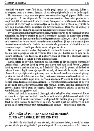 GELOZIA ŞI INVIDIA                                                              145

seamănă cu nişte vase fără fund, unde poţi turna, zi şi noapte, iubire şi
înţelegere, pentru a te trezi imediat că vasul e gol şi trebuie s-o iei de la capăt.
    Un asemenea comportament poate avea numai o singură şi previzibilă conse­
cinţă, pentru că nu culegem decât ceea ce am semănat. Acoperind pe cineva cu
suspiciuni, îl îndemnăm să le adeverească. Cum partenerul tău constată că îi este
imposibil să te convingă de nevinovăţia sa, va sfârşi prin a cădea în greşeala de
care deja îl acuzi. Astfel, acuzaţiile au devenit fondate. Dacă vrei să distrugi o
relaţie dintre doi oameni, calea cea mai sigură este cea a geloziei.
    Invidia seamănă întrucâtva cu gelozia, cu deosebirea că ea vizează bunurile
materiale sau împrejurările pe care le consideri excesiv de norocoase pentru
alţii. Fericirea ta depinde nu doar de deţinerea unor valori, ci şi de a fi cunoscut
ca o persoană care are tot (şi numai) ce este mai bun. Şi aşa s-a inventat jocul
care-vecin-are-mai-mult. Invidia are nevoie de prezenţa publicului - ea nu
poate exista pe o insulă pierdută, cu un singur locuitor.
    Nici măcar nu este vorba că-ţi trebuie maşina de tuns iarba cu patru roţi,
dar nu mai suporţi să vezi că vecinul tău o are şi-ţi bâzâie cu ea sub nas în
fiecare sâmbătă. Ţi se face rău să-i observi (sau să crezi că îi observi) surâsul
superior pe când îşi tunde peluza din faţa casei.
    Dacă suferi de invidie, pesemne că faci parte şi din categoria oamenilor
"măcar-dacă": "măcar dacă aş avea un salariu mai bun, aş fi fericit", "măcar
dacă aş avea o casă mai mare, aş fi fericită". Nu, n-ai fi, pentru că îndată ce
prietenii sau colegii te-ar ajunge din urmă, ai lua-o de la capăt. Invidia te
plasează pe o poziţie necâştigătoare, pentru că est� întotdeauna uşor să găseşti
pe cineva care să aibă ceva mai bun, mai mare sau mai modem decât ai tu.
    Poţi să fii invidios şi pe stilul de viaţă al altora. Prietena ta iese în oraş în
fiecare seară fiindcă este necăsătorită. Tu nu poţi pentru că trebuie să ai grijă
 de soţ şi de copii. Nu cumva acesta este motivul pentru care nu intervii cu un
protest atunci când auzi pe cineva făcând o remarcă critică la adresa ei?
Amărăciunea strugurilor acri.
     Gelozia şi invidia sunt marii distrugători ai relaţiilor dintre oameni. Ele se
 strecoară ca nişte nori otrăviţi care întunecă mintea şi deformează obiectivi­
 tatea. De obicei, sunt cusururi care se deprind din familie şi se grefează pe un
 fond de lipsă totală de încredere în sine. Această lipsă de încredere în sine
 caută să se compenseze prin acumularea de bunuri - obiecte sau oameni.


    CÂND vĂD CĂ PRIETENA MEA STĂ DE VORBĂ
    CU UN ALT BĂRBAT, îMI IES DIN FIRE
   Un tânăr de douăzeci şi şase de ani, să-i spunem John, a venit la mine
pentru că simţea că gelozia îi punea în pericol relaţia cu prietena lui. Nu era
 