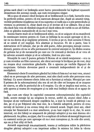 1 46                                                          GÂNDlREA POZITIVĂ

 prima oară când i se întâmpla acest lucru : precedentele lui legături eşuaseră
 dezastruos din aceeaşi cauză, aşa cum recunoştea singur.
     Mi-a spus că atunci când începea să se întâlnească cu o fată, lucrurile erau
în perfectă ordine, pentru că era oarecum detaşat dar, după un anumit timp,
vechile probleme reapăreau iar el nu suporta s-o vadă sau s-o ştie petrecându-şi
vremea cu prietenii ei, chiar dacă era şi el invitat să li se alăture. Era şi mai
rău dacă fata voia să rămână singură ori dacă stătea de vorbă cu un alt bărbat.
John se gândea numaidecât că ea nu-l mai vrea.
     Insista foarte mult să se întâlnească zilnic, ca să se asigure că ea manifestă
în continuare interes pentru el. Cum se înfiinţa la ea acasă aproape zi de zi,
iar ea nu dorea să-şi neglij eze prietenii, îi invita şi pe ei, însă aceasta îl făcea
să se simtă el cel neglijat. Era alarmat şi încurcat. Pe de o parte, fata îi
mărturisise că îl iubeşte, dar pe de altă parte, John percepea mesaje contra-
                                                                   '"


dictorii, pentru că nu se afla permanent în centrul atenţiei ei. Işi dădea seama
de gelozia lui şi de necazurile pe care ea i le creează şi declara că ar vrea să
îşi salveze această relaţie şi să se schimbe, însă nu ştia cum.
     Situaţiile în care îl punea gelozia îl făceau să se simtă neajutorat - era ca
şi cum revedea un film cunoscut, ale cărui secvenţe le învăţase pe de rost, deşi
nu reuşea să-şi controleze gândurile. Ele o apucau pe vechile făgaşuri de
suspiciune. Gelozia devenise parcă o creatură independentă de el şi de
       w   '"

nestapanlt.
                •




    Elementul-cheie îl constituie gândul lui John că fata nu l-ar mai vrea, atunci
când ea se preocupa de alte persoane, mai ales dacă acele alte persoane erau
bărbaţi. Cu acest element-cheie John mi-a furnizat şi soluţia. Mesajul pe care
îl primea de la subconştientul său era că ori de câte ori începea să se ataşeze
de cineva, se afla în pericolul de a fi respins . Cu cât se implica mai serios, cu
atât sporea şi teama de respingere şi cu atât mai îndârj it căuta să se agaţe de
fată.
    Aşa cum am văzut în capitolul consacrat subconştientului din capitolul
întâi, aceste mes aje îşi au originea în trecut, astfel că, atunci când John a
început să-mi vorbească despre copilăria lui, a ieşit la iveală că părinţii i-au
dat, pe el şi pe frăţiorul său mai mic, la o familie adoptivă, pentru că erau
nevoiţi să lucreze şi nu aveau timp să-i crească acasă. După cinci ani, când
situaţia lor financiară s-a mai ameliorat, şi-au luat copiii la ei, dar, în acest
interval, cei doi băieţi se ataşaseră de părinţii adoptivi şi nu mai doreau să-i
părăsească. Au plâns, au ţipat, dar li s-a explicat că trebuie să meargă împreună
cu oamenii aceia pe care aproape că nu-i mai cunoşteau şi, în cele din urmă,
aşa au şi fost siliţi să facă.
     Această experienţă trailnlatizantă, teama şi neliniştea trăite la părăsirea
dragilor părinţi adoptivi s-au imprimat adânc în mintea lui John la vârsta
 