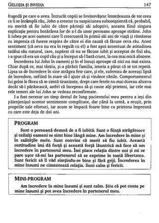 GELOZIA ŞI INVIDIA                                                            1 47

                         1


fragedă pe care o avea. Intrucât copiii se învinovăţesc întotdeauna de tot ceea
ce li se întâmplă rău, John a crescut cu suspiciunea subconştientă că, probabil,
nu merită să fie iubit de către părinţii săi adoptivi, aceasta fiind singura
explicaţie pentru hotărârea lor de a-l da unor persoane aproape străine. John
îi iubea pe acei oameni care îl crescuseră în primii săi ani de viaţă şi rămăsese
cu impresia că fusese respins de către ei din cauză că făcuse ceva rău . Acest
sentiment (că ceva nu era în regulă cu el) a fost apoi accentuat de atitudinea
tatălui său natural, care, supărat că nu se făcuse iubit şi acceptat de fiul său,
i-a spus că era un copil rău şi a început să-I bată crunt, la cea mai mică abatere.
   1


     Increderea lui John în oameni şi în el însuşi aproape că nici nu mai exista.
Chiar după ce, mai târziu, şi-a părăsit familia, istoria a părut că se tot repetă.
Lipsa sa de încredere în sine atrăgea fete care, şi ele, sufereau de aceeaşi lipsă
de încredere, nefiind în stare să-I ajute să-şi vindece rănile. Comportamentul
lui gelos le făcea să se simtă tiranizate, drept care fetele nu mai doreau altceva
decât să-l părăsească, astfel că începeau să-şi caute alţi prieteni, iar cele mai
rele temeri ale lui John se vedeau reconfirmate .
     l-a fost necesar un timp destul de lung pacientului meu pentru a ieşi din
păienjenişul acestor sentimente complicate, dar până la urmă, a reuşit, prin
propriile sale eforturi, iar acum se împacă foarte bine cu prietena împreună
cu care este deja de doi ani.

   PROGRAM
       Sunt o persoană demnă de a fi iubită. Sunt o fiinţă atrăgătoare
   şi ceilalţi oameni se simt bine lângă mine. Am încredere în mine şi
   în caJităţi1e mele. Sunt convins că merit să fiu iubit. Această
   certitudine îmi dă forţă şi această forţă lăuntrică mă face să am
   încredere în partenerul meu. îmi place relaţia dintre noi şi mi se
   pare uşor să-mi las partenerul să se exprime în toată libertatea.
   Sunt fericit să îl văd simţindu-se bine şi fără griji. Increderea în
   mine însumi ne cimentează relaţia. Sunt calm şi fericit.


    MINI-PROGRAM
        Am încredere în mine însumi şi sunt calm. ştiu că pot conta pe
    mine însumi şi pot avea încredere în partenerul meu.
 