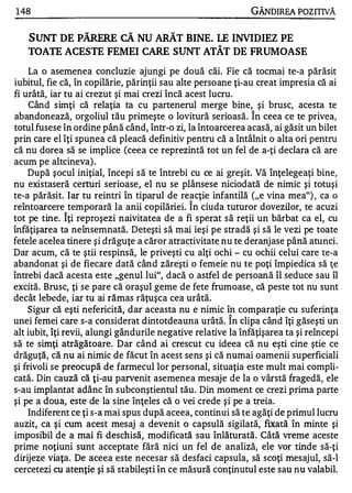 1 48                                                          GÂNDIREA POZITNĂ


   SUNT DE PĂRERE CĂ NU ARĂT BINE. LE INVIDIEZ PE
   TOATE ACESTE FEMEI CARE SUNT ATÂT DE FRUMOASE
    La o asemenea concluzie ajungi pe două căi. Fie că tocmai te-a părăsit
iubitul, fie că, în copilărie, părinţii sau alte persoane ţi-au creat impresia că ai
fi urâtă, iar tu ai crezut şi mai crezi încă acest lucru.
    Când simţi că relaţia ta cu partenerul merge bine, şi brusc, acesta te
                                                               A


abandonează, orgoliul tău primeşte o lovitură serioasă. In ceea ce te privea,
totul fusese în ordine până când, într-o zi, la întoarcerea acasă, ai găsit un bilet
prin care el îţi spunea că pleacă definitiv pentru că a întâlnit o alta ori pentru
că nu dorea să se implice (ceea ce reprezintă tot un fel de a-ţi declara că are
acum pe altcineva) .
    După şocul iniţial, începi să te întrebi cu ce ai greşit. Vă Înţelegeaţi bine,
nu existaseră certuri serioase, el nu se plânsese niciodată de nimic şi totuşi
te-a părăsit. Iar tu re intri În tiparul de reacţie infantilă ("e vina mea") , ca o
                                              A


reîntoarcere temporară la anii copilăriei. In ciuda tuturor dovezilor, te acuzi
             A


tot pe tine. Iţi reproşezi naivitatea de a fi sperat să reţii un bărbat ca el, cu
înfăţişarea ta neînsemnată. Deteşti să mai ieşi pe stradă şi să le vezi pe toate
fetele acelea tinere şi drăguţe a căror atractivitate nu te deranjase până atunci.
Dar acum, că te ştii respinsă, le priveşti cu alţi ochi - cu ochii celui care te-a
abandonat şi de fiecare dată când zăreşti o femeie nu te poţi împiedica să ţe
întrebi dacă acesta este "genul lui", dacă o astfel de persoană îl seduce sau îl
excită. Brusc, ţi se pare că oraşul geme de fete frumoase, că peste tot nu sunt
decât lebede, iar tu ai rămas răţuşca cea urâtă.
    Sigur că eşti nefericită, dar aceasta nu e nimic în comparaţie cu suferinţa
                                                         A


unei femei care s-a considerat dintotdeauna urâtă. In clipa când îţi găseşti un
alt iubit, îţi revii, alungi gândurile negative relative la înfăţişarea ta şi reîncepi
să te simţi atrăgătoare. Dar când ai crescut cu ideea că nu eşti cine ştie ce
drăguţă, că nu ai nimic de făcut în acest sens şi că numai oamenii superficiali
şi frivoli se preocupă de farmecul lor personal, situaţia este mult mai compli­
cată. Din cauză că ţi-au parvenit asemenea mesaje de la o vârstă fragedă, ele
s-au implantat adânc în subconştientul tău . Din moment ce crezi prima parte
şi pe a doua, este de la sine înţeles că o vei crede şi pe a treia.
    Indiferent ce ţi s-a mai spus după aceea, continui să te agăţi de primul lucru
auzit, ca şi cum acest mesaj a devenit o capsulă sigilată, fixată în minte şi
imposibil de a mai fi deschisă, modificată sau înlăturată. Câtă vreme aceste
prime noţiuni sunt acceptate fără nici un fel de analiză, ele vor tinde să-ţi
dirijeze viaţa. De aceea este necesar să desfaci capsula, să scoţi mesajul, să-I
cercetezi cu atenţie şi să stabileşti în ce măsură conţinutul este sau nu valabil.
 