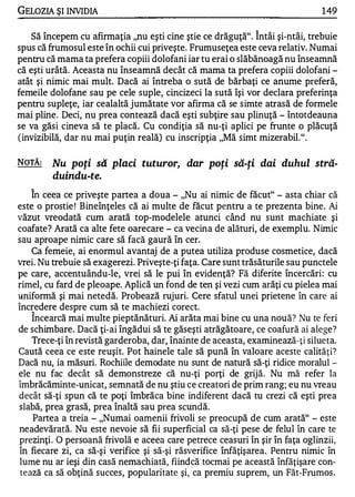 GELOZIA ŞI INVIDIA                                                             1 49

                                                              ,..


    Să începem cu afirmaţia "nu eşti cine ştie ce drăguţă". Intâi şi-ntâi, trebuie
spus că frumosul este în ochii cui priveşte. Frumuseţea este ceva relativ. Numai
pentru că mama ta prefera copiii dolofani iar tu erai o slăbănoagă nu înseamnă
că eşti urâtă. Aceasta nu înseamnă decât că mama ta prefera copiii dolofani -
atât şi nimic mai mult. Dacă ai întreba o sută de bărbaţi ce anume preferă,
femeile dolofane sau pe cele suple, cincizeci la sută îşi vor declara preferinţa
pentru supleţe, iar cealaltă jumătate vor afirma că se simte atrasă de formele
mai pline. Deci, nu prea contează dacă eşti subţire sau plinuţă - întotdeauna
se va găsi cineva să te placă. Cu condiţia să nu-ţi aplici pe frunte o plăcuţă
(invizibilă, dar nu mai puţin reală) cu inscripţia "Mă simt mizerabil.".

NOTĂ:    Nu poţi să placi tuturor, dar poţi să-ţi dai duhul stră­
         duindu-te.
   ,..


     In ceea ce priveşte partea a doua - "Nu ai nimic de făcut" - asta chiar că
este o prostie ! Bineînţeles că ai multe de făcut pentru a te prezenta bine. Ai
văzut vreodată cum arată top-modelele atunci când nu sunt machiate şi
coafate? Arată ca alte fete oarecare - ca vecina de alături, de exemplu. Nimic
sau aproape nimic care să facă gaură în cer.
     Ca femeie, ai enormul avantaj de a putea utiliza produse cosmetice, dacă
vrei. Nu trebuie să exagerezi. Priveşte-ţi faţa. Care sunt trăsăturile sau punctele
pe care, accentuându-le, vrei să le pui în evidenţă? Fă diferite încercări: cu
rimel, cu fard de pleoape. Aplică un fond de ten şi vezi cum arăţi cu pielea mai
uniformă şi mai netedă. Probează rujuri. Cere sfatul unei prietene în care ai
încredere despre cum să te machiezi corect.
   ,..


     Incearcă mai multe pieptănături. Ai arăta mai bine cu una nouă? Nu te feri
de schimbare. Dacă ţi-ai îngădui să te găseşti atrăgătoare, ce coafură ai alege?
     Trece-ţi în revistă garderoba, dar, înainte de aceasta, examinează- ţi silueta.
Caută ceea ce este reuşit. Pot hainele tale să pună în valoare aceste calităţi?
Dacă nu, ia măsuri. Rochiile demodate nu sunt de natură să-ţi ridice moralul -
ele nu fac decât să demonstreze că nu-ţi porţi de grijă. Nu mă refer la
îmbrăcăminte-unicat, semnată de nu ştiu ce creatori de prim rang; eu nu vreau
decât să-ţi spun că te poţi îmbrăca bine indiferent dacă tu crezi că eşti prea
slabă, prea grasă, prea înaltă sau prea scundă.
     Partea a treia - "Numai oamenii frivoli se preocupă de cum arată" - este
neadevărată. Nu este nevoie să fii superficial ca să-ţi pese de felul în care te
prezinţi . O persoană frivolă e aceea care petrece ceasuri în şir în faţa oglinzii,
în fiecare zi, ca să-şi verifice şi să-şi răsverifice înfăţişarea. Pentru nimic în
 lume nu ar ieşi din casă nemachiată, fiindcă tocmai pe această înfăţişare con­
 te ază ca să obţină succes, popularitate şi, ca premiu suprem, un Făt-F�mos .
 