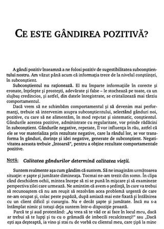 CE ESTE GÂNDI REA POZITIVĂ?



    A gândi pozitiv înseamnă a ne folosi pozitiv de sugestibilitatea subconştien­
tului nostru. Am văzut până acum că informaţia trece de la nivelul conştiinţei,
în subconştient.
    Subconştientul nu raţionează. El nu împarte informaţiile în corecte şi
eronate, înţelepte şi prosteşti, adevărate şi false - le stochează pe toate, ca un
slujbaş credincios, şi astfel, din datele înregistrate, se cristalizează mai târziu
comportamentul.
    Dacă vrem să ne schimbăm comportamentul şi să devenim mai perfor­
manţi, trebuie să intervenim asupra subconştientului, selectând gânduri noi,
pozitive, cu care să ne alimentăm, în mod repetat şi sistematic, conştientul.
Gândurile acestea pozitive, administrate cu regularitate, vor prinde rădăcini
în subconştient. Gândurile negative, repetate, îl vor influenţa în rău, astfel că
ele se vor materializa prin rezultate negative, care la rândul lor, se vor trans­
forma în gânduri, dorinţe şi idei negative, generate de subconştient. Negati­
vitatea aceasta trebuie "întoarsă", pentru a obţine rezultate comportamentale
pozitive.


NOTĂ:    Calitatea gândurilor determină calitatea vieţii.

   Suntem realmente aşa cum gândim că suntem. Să ne imaginăm următoarea
                                                                           ,..


situaţie : e şapte şi jumătate dimineaţa. Tocmai ne-am trezit din somn. In clipa
când deschidem ochii, mintea începe să ni se pună în mişcare şi să examineze
perspectiva zilei care urmează. Ne amintim că avem o şedinţă, în care va trebui
să recunoaştem că nu am reuşit să rezolvăm acea problerrlă urgentă de care
ne-am ocupat şi, colac peste pupăză, după amiază mai este fixată �i întâlnirea
cu un client dificil şi cusurgiu. Nu e decât şapte şi jumătate. Incă. nu s-a
întâmplat nimic şi totuşi deja suntem într-o dispoziţie proastă.
    Parcă te şi aud protestând : ,,Aş vrea să te văd ce ai face în locul meu, dacă
ar trebui să te lupţi şi tu cu o grămadă de imbecili recalcitranţi! " sau "Dacă
eşti aşa deşteaptă, ia vino şi stai tu de vorbă cu clientul meu, care ţipă la mine
 