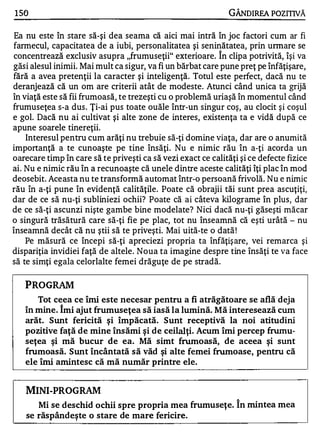 1 50                                                            GÂNOIREA POZITIVĂ

 Ea nu este în stare să-şi dea seama că aici mai intră în joc factori cum ar fi
farmecul, capacitatea de a iubi, personalitatea şi seninătatea, prin unnare se
                                                            A


concentrează exclusiv asupra "frumuseţii" exterioare. In clipa potrivită, îşi va
găsi alesul inimii. Mai mult ca sigur, va fi un bărbat care pune preţ pe înfăţişare,
fără a avea pretenţii la caracter şi inteligenţă. Totul este perfect, dacă nu te
deranjează că un om are criterii atât de modeste. Atunci când unica ta grijă
în viaţă este să fii frumoasă, te trezeşti cu o problemă uriaşă în momentul când
frumuseţea s-a dus . Ţi-ai pus toate ouăle într-un singur coş, au clocit ş i coşul
e gol. Dacă nu ai cultivat şi alte zone de interes, existenţa ta e vidă după ce
apune soarele tinereţii.
    Interesul pentru cum arăţi nu trebuie să-ţi domine viaţa, dar are o anumită
importanţă a te cunoaşte pe tine însăţi. Nu e nimic rău în a-ţi acorda un
oarecare timp în care să te priveşti ca să vezi exact ce calităţi şi ce defecte fizice
ai. Nu e nimic rău în a recunoaşte că unele dintre aceste calităţi îţi plac în mod
deosebit. Aceasta nu te transformă automat într-o persoană frivolă. Nu e nimic
rău fi a-ţi pune în evidenţă calităţile. Poate că obrajii tăi sunt prea ascuţiţi,
dar de ce să nu-ţi subliniezi ochii? Poate că ai câteva kilograme în plus, dar
de ce să-ţi ascunzi nişte gambe bine modelate? Nici dacă nu-ţi găseşti măcar
o singură trăsătură care să-ţi fie pe plac, tot nu înseamnă că eşti urâtă - nu
înseamnă decât că nu ştii să te priveşti. Mai uită-te o dată !
    Pe măsură ce începi să-ţi apreciezi propria ta înfăţiş are, vei rem arca şi
dispariţia invidiei faţă de altele. Noua ta imagine despre tine însăţi te va face
să te simţi egala celorlalte femei drăguţe de pe stradă.

   PROGRAM
      Tot ceea ce îmi este necesar pentru a fi atrăgătoare se află deja
   în mine. Îmi ajut frumuseţea să iasă la lumină. Mă interesează cum
   arăt. Sunt fericită şi împăcată. Sunt receptivă la noi atitudini
   pozitive faţă de mine însămi şi de ceilalţi. Acum îmi percep frumu­
   seţea şi mă bucur de ea. Mă simt frumoasă, de aceea şi sunt
   frumoasă. Sunt încântată să văd şi alte femei frumoase, pentru că
   ele îmi amintesc că mă număr printre ele.


   MINI-PROGRAM
                                                                 "


       Mi se deschid ochii spre propria mea frumuseţe. In mintea mea
    se răspândeşte o stare de mare fericire.
 