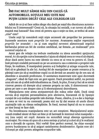 GELOZIA ŞI INVIDIA                                                               151


   ÎMI FAC MULT SÂNGE RĂu DIN CAUZĂ CĂ
   AUTOMOBILUL SOŢULUI MEU ESTE MAI
                            A

   PUŢIN LUXOS DECAT CELE ALE COLEGILOR LUI
    Adică de ce ţi-ai face atâta sânge rău dacă pe soţul tău chestiunea automo­
bilului nu îl interesează? Crezi că, la situaţia lui socială, s-ar cuveni să aibă o
maşină mai luxoasă? Sau crezi că pentru aşa o soţie ca tine, ar trebui să arate
"cine" este?
    Unele soţii îşi consideră soţii nişte accesorii ale propriilor lor persoane.
Succesele acestora sunt propriile lor succese. Avansarea soţilor reprezintă
propriile lor avansări - ca şi cum orgoliul nevestei alimentează orgoliul
bărbatului printr-un fel de cordon ombilical, iar femeia "se realizează" prin
succesul soţului ei.
    Acest gen de relaţie nu trebuie confundat cu ideea acordării sprijinului
moral. A-i da sprijin cuiva înseamnă a-l ajuta să obţină ceea ce vrea el să obţină,
chiar dacă acest lucru nu este identic cu ceea ce ai vrea tu pentru el. Dacă
însă priveşti cealaltă persoană ca pe un accesoriu sau o extensie a propriei tale
fiinţe, în realitate, îl manipulezi pentru a-ţi îndeplini şi atinge scopurile tale,
fără să te gândeşti la ale lui. Acelaşi fel de manipulare se poate remarca şi la
părinţii care ţin să-şi modeleze copiii ca să devină un anumit tip de om sau să
abordeze o anumită profesiune. O asemenea manevrare este apoi decretată
"dragoste", când de fapt este un gest egoist. Dacă procedezi astfel, nu permiţi
unui alt om să-şi aibă individualitatea sa. Dacă, în plus, îl mai şi faci să se simtă
vinovat pentru că doreşte să-şi urmeze propria sa cale, îi distorsionezi ima­
ginea pe care o are despre sine şi îi obstrucţionezi dezvoltarea.
    Manipularea este arma atotputernică din mâna celor slabi. Dacă simţi
nevoia să-ţi exprimi personalitatea prin altcineva, înseamnă că îţi lipseşte
curajul de a-ţi realiza propriile tale dorinţe. Poate, cândva, ţi s-a dat a înţelege
că ceea ce vrei tu nu contează; poate nici nu îţi dai seama că unele dintre
                                          ,..


aspiraţiile tale au rămas neîmplinite . In fond, tocmai faptul că nu te cunoşti
pe tine însuţi te face slab.
    Nu întotdeauna manipularea este un act conştient. Manipulatorul acţio­
 nează crezând sincer că face un bine şi că lucrează în interesul celui manipulat -
 soţ (sau soţie) ori copil. Aceasta nu semnifică totuşi absenţa egoismului
 motivaţiei. Nu vreau să spun că a avea cerinţe şi ţeluri şi a dori să ţi le realizezi
 este o dovadă de egoism. Nici vorbă ! Este perfect normal, ba chiar esenţial
 pentru bunăstarea ta să-ţi asiguri satisfacerea dezideratelor. Egoist este să-i
 foloseşti pe alţii pentru atingerea scopurilor tale.
 