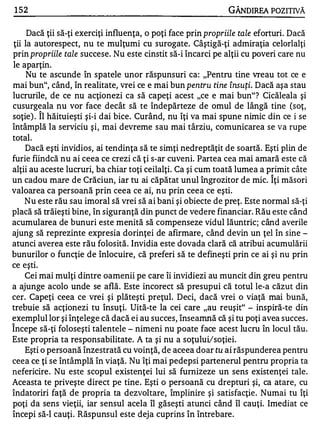 1 52                                                        GÂNDlREA POZITIVĂ

     Dacă ţii să-ţi exerciţi influenţa, o poţi face prin propriile tale eforturi. Dacă
ţii la autorespect, nu te mulţumi cu surogate. Câştigă-ţi admiraţia celorlalţi
prin propriile tale succese. Nu este cinstit să-i încarci pe alţii cu poveri care nu
le aparţin.
    Nu te ascunde în spatele unor răspunsuri ca: "Pentru tine vreau tot ce e
mai bun", când, în realitate, vrei ce e mai bun pentru tine însuţi. Dacă aşa stau
lucrurile, de ce nu acţionezi ca să capeţi acest "ce e mai bun"? Cicăleala şi
cusurgeala nu vor face decât să te îndepărteze de omul de lângă tine (soţ,
         1'


sOţie) . Il hăituieşti şi-i dai bice. Curând, nu îţi va mai spune nimic din ce i se
întâmplă la serviciu şi, mai devreme sau mai târziu, comunicarea se va rupe
total.
    Dacă eşti invidios, ai tendinţa să te simţi nedreptăţit de soartă. Eşti plin de
furie fiindcă nu ai ceea ce crezi că ţi s-ar cuveni. Partea cea mai amară este că
alţii au aceste lucruri, ba chiar toţi ceilalţi. Ca şi cum toată lumea a primit câte
                                                                           1'


un cadou mare de Crăciun, iar tu ai căpătat unul îngrozitor de mic. Iţi măsori
valoarea ca persoană prin ceea ce ai, nu prin ceea ce eşti.
    Nu este rău sau imoral să vrei să ai bani şi obiecte de preţ. Este normal să-ţi
placă să trăieşti bine, în siguranţă din punct de vedere financiar. Rău este când
acumularea de bunuri este menită să compenseze vidul lăuntric; când averile
ajung să reprezinte expresia dorinţei de afirmare, când devin un ţel în sine -
atunci averea este rău folosită. Invidia este dovada clară că atribui acumulării
bunurilor o funcţie de înlocuire, că preferi să te defineşti prin ce ai şi nu prin
ce eşti.
    Cei mai mulţi dintre oamenii pe care îi invidiezi au muncit din greu pentru
a ajunge acolo unde se află. Este incorect să presupui că totul le-a căzut din
cer. Capeţi ceea ce vrei şi plăteşti preţul. Deci, dacă vrei o viaţă mai bună,
trebuie să acţionezi tu însuţi. Uită-te la cei care "au reuşit" - inspiră-te din
exemplul lor şi înţelege că dacă ei au succes, înseamnă că şi tu poţi avea succes .
1'


Incepe să-ţi foloseşti talentele - nimeni nu poate face acest lucru în locul tău.
Este propria ta responsabilitate. A ta şi nu a soţuluVsoţiei.
    Eşti o persoană înzestrată cu voinţă, de aceea doar tu ai răspunderea pentru
ceea ce ţi se întâmplă în viaţă. Nu îţi mai pedepsi partenerul pentru propria ta
nefericire. Nu este scopul existenţei lui să furnizeze un sens existenţei tale.
Aceasta te priveşte direct pe tine . Eşti o persoană cu drepturi şi, ca atare, cu
îndatoriri faţă de propria ta dezvoltare, împlinire şi satisfacţie . Numai tu îţi
poţi da sens vieţii, iar sensul acela îl găseşti atunci când îl cauţi. Imediat ce
începi să-I cauţi. Răspunsul este deja cuprins în întrebare.
 