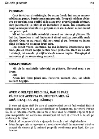 GELOZIA ŞI INVIDIA                                                         1 53


   PROGRAM
      Caut fericirea şi satisfacţia. De acum încolo îmi asum respon­
  sabilitatea pentru bunăstarea mea proprie. î ncep să-mi fixez obiec­
  tive pe care îmi este posibil să le ating prin propriile mele eforturi.
  Sunt puternic(ă) şi plin(ă) de încredere în mine. î mi construiesc
  propria mea personalitate şi propria mea viaţă. Acum nimic nu mă
  mai poate opri.
      Mă uit la realizările celorlalţi oameni cu interes şi plăcere. Ele
  îmi dau încredere şi mă îndeamnă să-mi realizez propriile mele
  planuri. Ceea ce au reuşit alţii pot reuşi şi eu. Pornesc cu inima
  plină de bucurie pe acest drum nou .
    . îmi ascult vocea lăuntrică. Ea mă îndrumă întotdeauna spre
  bine. ştiu că există soluţii pentru orice problemă. Dacă mi s-a dat
  o dorinţă, mi s-au dat şi mijloacele de a mi-o împlini. Mă aştept să
  am succes şi de aceea atrag succesul.


   MINI-PROGRAM
     Mă uit la realizăril e celorlalţi cu plăcere. Norocul meu e pe
   drum.
       sau
      Acum îmi fixez ţeluri noi. Fericirea creează idei, iar ideile
   creează bogăţie.



   AVEM O RELAŢIE DESCHISĂ, DAR SE PARE
   CĂ NU POT ACCEPTA CA PRIETENA MEA SĂ
   AIBĂ RELAŢII CU ALŢI BĂRBAŢI
   Şi cum aţi ajuns aici? Se pare că ambele părţi vor să facă omletă fără să
spargă ouăle. Pentru ca o "relaţie deschisă" să funcţioneze, partenerii trebuie
sau să se iubească enorm, sau să nu le pese unul de celălalt. Faptul că ţi se
pare insuportabil un asemenea aranj ament mă face să cred că tu te afli pe
undeva pe la mijloc.
   Există cel puţin trei căi de a ajunge la formula unei relaţii deschise :
•  Ideea începe prin a reprezenta o modalitate ideală în momentul când te
   ataşezi de cineva şi îţi priveşti propriile sentimente prin lupă . Ele par
   Imense.
   .
 