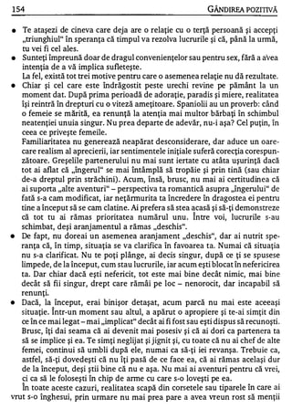 1 54                                                          GÂNDIREA POZITIVĂ

•  Te ataşezi de cineva care deja are o relaţie cu o terţă persoană şi accepţi
   "triunghiul" în speranţa că timpul va rezolva lucrurile şi că, până la urmă,
   tu vei fi cel ales.
•  Sunteţi împreună doar de dragul convenienţelor sau pentru sex, fără a avea
   intenţia de a vă implica sufleteşte .
   La fel, există tot trei motive pentru care o asemenea relaţie nu dă rezultate.
•  Chiar şi cel care este îndrăgostit peste urechi revine pe pământ la un
   moment dat. După prima perioadă de adoraţie, paradis şi miere, realitatea
   îşi reintră în drepturi cu o viteză ameţitoare. Spaniolii au un proverb : când
   o femeie se mărită, ea renunţă la atenţia mai multor bărbaţi în schimbul
   neatenţiei unuia singur. Nu prea departe de adevăr, nu-i aşa? Cel puţin, în
   ceea ce priveşte femeile.
   Familiaritatea nu generează neapărat desconsiderare, dar aduce un oare­
   care realism al aprecierii, iar sentimentele iniţiale suferă corecţia corespun­
   zătoare. Greşelile p artenerului nu mai sunt iertate cu atâta uşurinţă dacă
   tot ai aflat că "îngerul" se mai întâmplă să tropăie şi prin tină (sau chiar
   de-a dreptul prin străchini) . Acum, însă, brusc, nu mai ai certitudinea că
   ai suporta "alte aventuri" - perspectiva ta romantică asupra "îngerului" de
   fată s-a cam modificat, iar neţănnurita ta încredere în dragostea ei pentru
   tine a început să se cam clatine. Ai prefera să stea acasă şi să-ţi demonstreze
                                                          A


   că tot tu ai rămas prioritatea numărul unu . Intre voi, lucrurile s-au
   schimbat, deşi aranj amentul a rămas "deschis".
•  De fapt, nu doreai un asemenea aranj ament "deschis", dar ai nutrit spe­
   ranţa că, în timp, situaţia se va clarifica în favoarea ta. Numai că situaţia
   nu s-a clarificat. Nu te poţi plânge, ai decis singur, după ce ţi se spusese
   limpede, de la început, cum stau lucrurile, iar acum eşti blocat în nefericirea
   ta. Dar chiar dacă eşti nefericit, tot este mai bine decât nimic, mai bine
   decât să fii singur, drept care rămâi pe loc - nenorocit, dar incapabil să
   renunţi.
•  Dacă, la început, erai binişor detaşat, acum parcă nu mai este aceeaşi
             A


   situaţie. Intr-un moment s au altul, a apărut o apropiere şi te-ai simţit din
   ce în ce mai legat - mai "implicat" decât ai fi fost sau eşti dispus să recunoşti.
   Brusc, îţi dai seama că ai devenit mai posesiv şi că ai dori ca partenera ta
   să se implice şi ea. Te simţi neglijat şi jignit şi, cu toate că nu ai chef de alte
   femei, continui să umbli după ele, numai ca să-ţi iei revanşa. Trebuie ca,
   astfel, să-ţi dovedeşti că nu îţi pasă de ce face ea, că ai rămas acelaşi dur
   de la început, deşi ştii bine că nu e aşa. Nu mai ai aventuri pentru că vrei,
   ci ca să le foloseşti în chip de anne cu care s-o loveşti pe ea.
    A


   In toate aceste cazuri, realitatea scapă din corsetele sau tiparele în care ai
vrut s-o înghesui, prin urmare nu mai prea pare a avea vreun rost să menţii
 