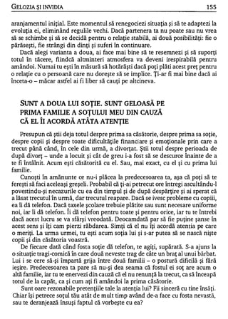 GELOZIA ŞI INVIDIA                                                               1 55

aranjamentul iniţial. Este momentul să renegociezi situaţia şi să te adaptezi la
evoluţia ei, eliminând regulile vechi. Dacă partenera ta nu poate sau nu vrea
să se schimbe şi să se decidă pentru o relaţie stabilă, ai două posibilităţi: fie o
părăseşti, fie strângi din dinţi şi suferi în continuare .
    Dacă alegi varianta a doua, ai face mai bine să te resemnezi şi să suporţi
totul în tăcere, fiindcă altminteri atmosfera va deveni irespirabilă pentru
amândoi. Numai tu eşti în măsură să hotărăşti dacă poţi plăti acest preţ pentru
o relaţie cu o persoană care nu doreşte să se implice. Ţi-ar fi mai bine dacă ai
înceta-o - măcar astfel ai fi liber să cauţi pe altcineva.


   SUNT A DOUA LUI SOŢIE. SUNT GELOASĂ PE
   PRIMA FAMIUE A SOŢULUI MEU DIN CAUZĂ
   CĂ EL ÎI ACORDĂ ATÂTA ATENŢIE
    Presupun că ştii deja totul despre prima sa căsătorie, despre prima sa soţie,
despre copii şi despre toate dificultăţile financiare şi emoţionale prin care a
trecut până când, în cele din urmă, a divorţat. Ştii totul despre perioada de
după divorţ - unde a locuit şi cât de greu i-a fost să se descurce înainte de a
te fi întâlnit. Acum eşti căsătorită cu el. Sau, mai exact, cu el şi cu prima lui
familie.
    Cunoşti în amănunte ce nu-i plăcea la predecesoarea ta, aşa că poţi să te
fereşti să faci aceleaşi greşeli. Probabil că ţi-ai petrecut ore întregi ascultându-l
povestindu-şi necazurile cu ea din timpul şi de după despărţire şi ai sperat că
a lăsat trecutul în urmă, dar trecutul reapare. Dacă se ivesc probleme cu copiii,
ea îi dă telefon. Dacă taxele şcolare trebuie plătite sau sunt necesare uniforme
                       "


noi, iar îi dă telefon. Ii dă telefon pentru toate şi pentru orice, iar tu te întrebi
dacă acest lucru se va sfârşi vreodată. Deocamdată par să fie puţine şanse în
acest sens şi îţi cam pierzi răbdarea. Simţi că el nu îţi acordă atenţia pe care
o meriţi. La urma urmei, tu eşti acum soţia lui şi s-ar putea să se nască nişte
copii şi din căsătoria voastră.
     De fiecare dată când fosta soţie dă telefon, te agiţi, supărată. S-a ajuns la
o situaţie tragi-comică în care două neveste trag de câte un braţ al unui bărbat.
Lui i se cere să-şi împartă grij a între două familii - o postură dificilă şi fără
ieşire. Predecesoarea ta pare să nu-şi dea seama că fostul ei soţ are acum o
 altă familie, iar tu te enervezi din cauză că el nu renunţă la trecut, ca să înceapă
totul de la capăt, ca şi cum aţi fi amândoi la prima căsătorie.
     Sunt oare rezonabile pretenţiile tale la atenţia lui? Fii sinceră cu tine însăţi.
 Chiar îşi petrece soţul tău atât de mult timp având de-a face cu fosta nevastă,
 sau te deranjează însuşi faptul că vorbeşte cu ea?
 