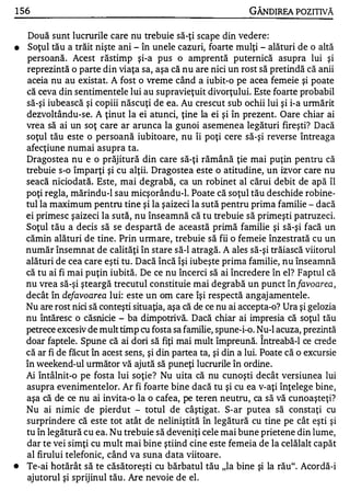 1 56                                                            GÂNDIREA POZITNĂ

     Două sunt lucrurile care nu trebuie să-ţi scape din vedere:
•    Soţul tău a trăit nişte ani - în unele cazuri, foarte mulţi - alături de o altă
    persoană. Acest răstimp şi-a pus o amprentă puternică asupra lui şi
    reprezintă o parte din viaţa sa, aşa că nu are nici un rost să pretindă că anii
    aceia nu au existat. A fost o vreme când a iubit-o pe acea femeie şi poate
    că ceva din sentimentele lui au supravieţuit divorţului. Este foarte probabil
    să-şi iubească şi copiii născuţi de ea. Au crescut sub ochii lui şi i-a unnărit
    dezvoltându-se. A ţinut la ei atunci, ţine la ei şi în prezent. Oare chiar ai
    vrea să ai un soţ care ar arunca la gunoi asemenea legături fireşti? Dacă
    soţul tău este o persoană iubitoare, nu îi poţi cere să-şi reverse întreaga
    afecţiune numai asupra ta.
    Dragostea nu e o prăjitură din care să-ţi rămână ţie mai puţin pentru că
    trebuie s-o împarţi şi cu alţii. Dragostea este o atitudine, un izvor care nu
    seacă niciodată. Este, mai degrabă, ca un robinet al cărui debit de apă îl
    poţi regla, mărindu-1 sau micşorându-l. Poate că soţul tău deschide robine­
    tul la maximum pentru tine şi la şaizeci la sută pentru prima familie - dacă
    ei primesc şaizeci la sută, nu înseamnă că tu trebuie să primeşti patruzeci.
    Soţul tău a decis să se despartă de această primă familie şi să-şi facă un
    cămin alături de tine. Prin urmare, trebuie să fii o femeie înzestrată cu un
    număr însemnat de calităţi în stare să-I atragă. A ales să-şi trăiască viitorul
    alături de cea care eşti tu. Dacă încă îşi iubeşte prima familie, nu înseamnă
    că tu ai fi mai puţin iubită. De ce nu încerci să ai încredere în el? Faptul că
    nu vrea să-şi şteargă trecutul constituie mai degrabă un punct înfavo a rea ,
    decât în defavoarea lui: este un om care îşi respectă angaj amentele.
    Nu are rost nici să conteşti situaţia, aşa că de ce nu ai accepta-o? Ura şi gelozia
    nu întăresc o căsnicie - ba dimpotrivă. Dacă chiar ai impresia că soţul tău
    petrece excesiv de mult timp cu fosta sa familie, spune-i-o. Nu-l acuza, prezintă
                                                                   "


    doar faptele. Spune că ai dori să fiţi mai mult împreună. Intreabă-I ce crede
    că ar fi de făcut în acest sens, şi din partea ta, şi din a lui. Poate că o excursie
    în weekend-ul următor vă ajută să puneţi lucrurile în ordine.
    Ai întâlnit-o pe fosta lui soţie? Nu uita că nu cunoşti decât versiunea lui
    asupra evenimentelor. Ar fi foarte bine dacă tu şi cu ea v-aţi înţelege bine,
    aşa că de ce nu ai invita-o la o cafea, pe teren neutru, ca să vă cunoaşteţi?
    Nu ai nimic de pierdut - totul de câştigat. S-ar putea să constaţi cu
    surprindere că este tot atât de neliniştită în legătură cu tine pe cât eşti şi
    tu în legătură cu ea. Nu trebuie să deveniţi cele mai bune prietene din lume,
    dar te vei simţi cu mult mai bine ştiind cine este femeia de la celălalt capăt
    al firului telefonic, când va suna data viitoare .
•   Te-ai hotărât să te căsătoreşti cu bărbatul tău "la bine şi la rău". Acordă-i
    ajutorul şi sprijinul tău . Are nevoie de el.
 