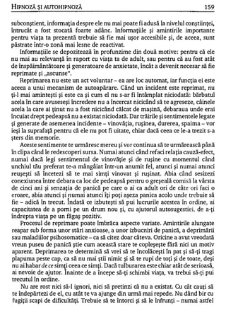 HIPNOZĂ ŞI AUTOHIPNOZĂ                                                          1 59

subconştient, informaţia despre ele nu mai poate fi adusă la nivelul conştiinţei,.
întrucât a fost stocată foarte adânc. Informaţiile şi amintirile importante
pentru viaţa ta prezentă trebuie să fie mai uşor accesibile şi, de aceea, sunt
păstrate într-o zonă mai lesne de reactivat.
     Informaţiile se depozitează în profunzime din două motive : pentru că ele
nu mai au relevanţă în raport cu viaţa ta de adult, sau pentru că au fost atât
de înspăimântătoare şi generatoare de anxietate, încât a devenit necesar să fie
reprimate şi "ascunse".
     Reprimarea nu este un act voluntar - ea are loc automat, iar funcţia ei este
aceea a unui mecanism de autoapărare. Când un incident este reprimat, nu
ţi-l mai aminteşti şi este ca şi cum el nu s-ar fi întâmplat niciodată : bărbatul
acela în care avuseseşi încredere nu a încercat nicicând să te agreseze, câinele
acela la care ai ţinut nu a fost nicicând călcat de maşină, debaraua unde erai
încuiat drept pedeapsă nu a existat niciodată. Dar trăirile şi sentimentele legate
şi generate de asemenea incidente - vinovăţia, ruşinea, durerea, spaima - vor
ieşi la suprafaţă pentru că ele nu pot fi uitate, chiar dacă ceea ce le-a trezit s-a
şters din memorie .
     Aceste sentimente te urmăresc mereu şi vor continua să te urmărească până
în clipa când le redescoperi sursa. Numai atunci când refaci relaţia cauză-efect,
numai dacă legi sentimentul de vinovăţie şi de ruşine cu momentul când
unchiul tău preferat te-a mângâiat într-un anumit fel, atunci şi numai atunci
reuşeşti să încetezi să te mai simţi vinovat şi ruşinat. Abia când sesizezi
conexiunea între debara ca loc de pedeapsă pentru o greşeală comisă la vârsta
de cinci ani şi senzaţia de panică pe care o ai ca adult ori de câte ori faci o
eroare, abia atunci şi numai atunci îţi poţi aşeza panica acolo unde trebuie să
                       1'1.


fie - adică în trecut. Indată ce izbuteşti să pui lucrurile acestea în ordine, ai
capacitatea de a pomi pe un drum nou şi, cu ajutorul autosugestiei, de a-ţi
îndrepta viaţa pe un făgaş pozitiv.
     Procesul de reprimare poate îmbrăca aspecte variate. Amintirile alungate
reapar sub forma unor stări anxioase, a unor izbucniri de panică, a deprimării
sau maladiilor psihosomatice - ca să citez doar câteva. Oricine a avut vreodată
vreun puseu de panică ştie cum această stare te copleşeşte fără nici un motiv
 aparent. Deprimarea te determină să vrei să te încolăceşti în pat şi să-ţi tragi
plapuma peste cap, ca să nu mai ştii nimic şi să te rupi de toţi şi de toate, deşi
nu ai habar de ce simţi ceea ce simţi. Dacă tulburarea este chiar atât de serioasă,
 ai nevoie de ajutor. Inainte de a începe să-ţi schimbi viaţa, va trebui să-ţi pui
 trecutul în ordine.
      Nu are rost nici să-I ignori, nici să pretinzi că nu a existat. Cu cât cauţi să
 te îndepărtezi de el, cu atât te va ajunge din urmă mai repede. Nu dând bir cu
 fugiţii scapi de dificultăţi. Trebuie să te întorci şi să le înfrunţi - numai astfel
 