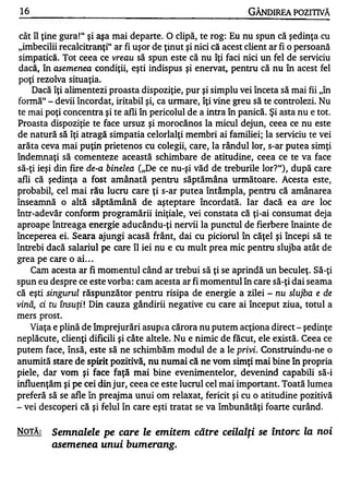 16                                                             GÂNDlREA POZITIVĂ

cât îl ţine gura!" şi aşa mai departe. O clipă, te rog: Eu nu spun că şedinţa cu
"imbecilii recalcitranţi" ar fi uşor de ţinut şi nici că acest client ar fi o persoană
simpatică. Tot ceea ce vreau să spun este că nu îţi faci nici un fel de serviciu
dacă, în asemenea condiţii, eşti indispus şi enervat, pentru că nu în acest fel
poţi rezolva situaţia.
   Dacă îţi alimentezi proasta dispoziţie, pur şi simplu vei înceta să mai fii "în
fonnă" - devii încordat, iritabil şi, ca unnare, îţi vine greu să te controlezi. Nu
te mai poţi concentra şi te afli în pericolul de a intra în panică. Şi asta nu e tot.
Proasta dispoziţie te face ursuz şi morocănos la micul dejun, ceea ce nu este
de natură să îţi atragă simpatia celorlalţi membri ai familiei; la serviciu te vei
arăta ceva mai puţin prietenos cu colegii, care, la rândul lor, s-ar putea simţi
îndemnaţi să comenteze această schimbare de atitudine, ceea ce te va face
să-ţi ieşi din fire de-a binelea ("De ce nu-şi văd de treburile lor?"), după care
afli că şedinţa a fost amânată pentru săptămâna următoare. Acesta este,
                rău lucru care ţi s-ar putea întâmpla, pentru că amânarea
probabil, cel mai
înseamnă o altă săptămână de aşteptare încordată. Iar dacă ea are loc
într-adevăr conform programării iniţiale, vei constata că ţi-ai consumat deja
aproape întreaga      energie aducându-ţi nervii la punctul de fierbere înainte de
începerea ei. Seara ajungi acasă frânt, dai cu piciorul în căţel şi începi să te
întrebi dacă salariul pe care îl iei nu e cu mult prea mic pentru slujba atât de
                  •

grea pe care o al ...
     Cam acesta ar fi momentul când ar trebui să ţi se aprindă un beculeţ. Să-ţi
spun eu despre ce este vorba: cam acesta ar fi momentul în care să-ţi dai seama
că eşti singurul răspunzător pentru risipa de energie a zilei - nu slujba e de
vină, ci tu însuţit Din cauza gândirii negative cu care ai început ziua, totul a
mers prost.
     Viaţa e plină de împrejurări asupra cărora nu putem acţiona direct - şedinţe
neplăcute, clienţi dificili şi câte altele. Nu e nimic de făcut, ele există. Ceea ce
putem face, însă, este să ne schimbăm modul de a le       privi. Construindu-ne o
anumită stare de spirit pozitivă, nu numai că ne vom simţi mai bine în propria
piele, dar vom şi face faţă mai bine evenimentelor, devenind capabili să-i
influenţăm şi pe cei din jur, ceea ce este lucrul cel mai important. Toată lumea
preferă să se afle în preajma unui om relaxat, fericit şi cu o atitudine pozitivă
- vei descoperi că şi felul în care eşti tratat se va îmbunătăţi foarte curând.


NOTĂ:     Semnalele pe care le emitem către ceilalţi se întorc la noi
          asemenea unui bumerang.
 