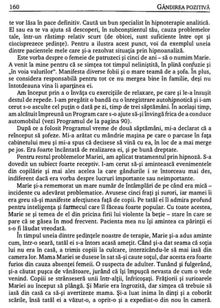 1 60                                                        GÂNDlREA POZITIVĂ

 te vor lăsa în pace definitiv. Caută un bun specialist în hipnoterapie analitică.
 El sau ea te va ajuta să descoperi, în subconştientul tău, cauza problemelor
 tale, într-un răstimp relativ scurt (de obicei, sunt suficiente între opt şi
Chlcisprezece şedinţe) . Pentru a ilustra acest punct, voi da exemplul uneia
dintre pacientele mele care şi-a rezolvat situaţia prin hipnoanaliză.
     Este vorba despre o femeie de patruzeci şi cinci de ani - să o numim Marie .
A venit la mine pentru că se simţea tot timpul neliniştită, în plină confuzie şi
"în voia valurilor". Manifesta diverse fobii şi o mare teamă de a şofa. Î n plus,
se considera responsabilă pentru tot ce nu mergea bine în familie, deşi nu
întotdeauna vina îi aparţinea ei.
    Am început prin a o învăţa cu exerciţiile de relaxare, pe care şi le-a însuşit
destul de repede. I-am pregătit o bandă cu o înregistrare autohipnotică şi i-am
                                                                  1


cerut s-o asculte cel puţin o dată pe zi, timp de trei săptămâni. In acelaşi timp,
am alcătuit împreună un Program care s-o ajute să-şi învingă frica de a conduce
automobilul (vezi Programul de la pagina 90) .
    După ce a folosit Programul vreme de două săptămâni, mi-a declarat că a
reînceput să şofeze. Mi-a arătat cu mândrie maşina pe care o parcase în faţa
cabinetului meu şi mi-a spus că decisese să vină cu ea, în loc de a mai merge
pe jos . Era foarte încântată de realizarea ei, şi pe bună dreptate.
    Pentru restul problemelor Mariei, am aplicat tratamentul prin hipnoză. S-a
dovedit un subiect foarte receptiv. I-am cerut s ă-şi amintească evenimentele
din copilărie şi mai ales acelea la care gândurile i se întorceau mai des,
indiferent dacă era vorba despre lucruri importante sau neimportante .
    Marie şi-a rememorat un mare număr de întâmplări de pe când era mică -
incidente cu adevărat problematice. Avusese cinci fraţi şi surori, iar mamei îi
era greu să-şi manifeste afecţiunea faţă de copii. Pe tatăl ei îl admira profund
pentru inteligenţa şi farmecul care îl făceau foarte popular. Cu toate acestea,
Marie se şi temea de el din pricina firii lui violente la beţie - stare în care se
pare că se găsea în mod frecvent. Pacienta mea nu îşi amintea ca părinţii ei
s-o fi lăudat vreodată.
   "

    In timpul uneia dintre şedinţele noastre de terapie, Marie şi-a adus aminte
cum, într-o seară, tatăl ei s-a întors acasă ameţit. Când şi-a dat seama că soţia
lui nu era în casă, a trimis copiii la culcare, interzicându-le să mai iasă din
camera lor. Mama Mariei se dusese în sat să-şi caute soţul, dar acesta era foarte
furios din cauza absenţei femeii. O suspecta de adulter. Tunând şi fulgerând,
şi-a căutat puşca de vânătoare, jurând că îşi împuşcă nevasta de cum o vede
venind. Copiii se strânseseră unii într-alţii, înfricoşaţi. Frăţiorii şi surioarele
Mariei au început să plângă. Şi Marie era îngrozită, dar s imţea că trebuie să
iasă din casă ca să-şi avertizeze mama. Şi-a luat inima în dinţi şi a coborât
scările, însă tatăl ei a văzut-o, a oprit-o şi a expediat-o din nou în cameră.
 