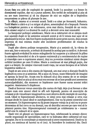 HIPNOZĂ ŞI AUTOHIPNOZĂ                                                         161

Acum fata era atât de copleşită de spaimă, încât l-a ascultat: s-a întors în
dormitorul copiilor, dar nu a putut adormi. Era teribil de neliniştită şi ştia că
nu are cum interveni şi că nu dispune de nici un mijloc de a împiedica
nenorocirea ce părea că pluteşte în aer.
    În sfârşit, mama ei a revenit acasă. Î ntâi s-a uitat pe fereastră, înăuntru.
Tatăl Mariei a zărit-o şi i-a strigat să plece, ameninţând că o împuşcă. Femeia
s-a îndepărtat pentru a se reîntoarce, ceva mai târziu, însoţită de un vecin.
Abia atunci soţul ei i-a drumul în casă şi a devenit ceva mai rezonabil.
    La începutul şedinţei unnătoare, Marie mi-a mărturisit că se simţea mult
mai uşurată după ce îşi amintise această scenă şi că îi venea mai uşor să se
gândească la trecut. Am fost foarte mulţumită de acest prim succes, deşi aveam
impresia că mai existau multe alte incidente problematice de readus la
suprafaţă.
    După alte câteva şedinţe terapeutice, Marie şi-a amintit că, la vârsta de
zece ani, într-o excursie, a trebuit să doarmă în acelaşi pat cu tatăl ei. A devenit
foarte agitată revăzând în minte mângâierile lui suspecte şi a izbucnit în plâns
la amintirea încercării ei de a le opune rezistenţă şi a sentimentului de ruşine
şi vinovăţie care o cuprinsese atunci, deşi nu povestise nimănui nimic despre
oribilul incident pe care îl trăise. Marie a continuat să mai plângă puţin, dar
apoi s-a liniştit. Se simţise vinovată toată viaţa, iar acum începea să se înfurie
împotriva tatălui ei.
    După ce am scos-o din starea de hipnoză, am mai avut o discuţie finală în
legătură cu ceea ce-şi amintise. Mi-a spus că, brusc, toate frânturile de imagini
se aşezau la locul lor. Acum era în măsură să-şi dea seama de ce se simţise
vinovată de când se ştia şi că nu mai era necesar să se lase pradă unei asemenea
autoculpabilizări, din moment ce înţelesese care fusese sursa acestei trăiri
negative. Anxietatea îi dispăruse.
    Dacă ai încercat vreun exerciţiu din cartea de faţă, deja ţi-ai format o idee
despre cum este atunci când te afli sub hipnoză, pentru că exerciţiile de
relaxare şi de vizualizare imaginară nu sunt altceva decât exemple de autohip­
noză. Când te hipnotizează altcineva, te simţi ceva mai relaxat şi ceva mai
detaşat decât în cazul când te autohipnotizezi. Dar nu îţi pierzi controlul nici
un moment. Un hipnoterapeut nu îţi poate impune voinţa sa şi nici nu te poate
determina să faci ceva ce nu doreşti, sau să dezvălui secrete pe care vrei să le
păstrezi pentru tine. Hipnoterapeutul contează pe colaborarea ta - numai
 astfel este în măsură să te ajute.
     Dacă vrei să găseşti un hipnoterapeut bun, telefonează la oricare dintre
 marile organizaţii de specialitate, care te va îndruma către cabinetul cel mai
 apropiat. Du-te la consultaţie şi examinează-ţi atent examinatorul. Dacă nu îţi
 place, nu continua să lucrezi cu el (ea) . Ai încredere în instinctul tău. Dacă
 