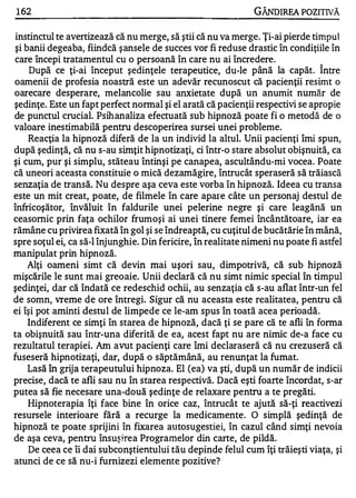 1 62                                                            GÂNDlREA POZITIVĂ

instinctul te avertizează că nu merge, să ştii că nu va merge . Ţi-ai pierde timpul
şi banii degeaba, fiindcă ş ansele de succes vor fi reduse drastic în condiţiile în
care începi tratamentul cu o persoană în care nu ai încredere .
    După ce ţi-ai început şedinţele terapeutice, du-le până la capăt. Î ntre
oamenii de profesia noastră este un adevăr recunoscut că pacienţii resimt o
oarecare desperare, melancolie s au anxietate după un anumit număr de
şedinţe. Este un fapt perfect normal şi el arată că pacienţii respectivi se apropie
de punctul crucial. Psih an aliza efectuată sub hipnoză poate fi o metodă de o
valoare inestimabilă pentru descoperirea sursei unei probleme.
    Reacţia la hipnoză diferă de la un individ la altul. Unii p acienţi îmi spun,
după şedinţă, că nu s-au simţit hipnotizaţi, ci într-o stare absolut obişnuită, ca
şi cum, pur şi simplu, stăteau întinşi pe canapea, ascultându-mi vocea. Poate
că uneori aceasta constituie o mică dezamăgire, întrucât speraseră să trăiască
senzaţia de transă. Nu despre aşa ceva este vorba în hipnoză. Ideea cu transa
este un mit creat, poate, de filmele în care apare câte un personaj destul de
înfricoşător, învăluit în fald urile unei pelerine negre şi care leagănă un
ceasornic prin faţa ochilor frumoşi ai unei tinere femei încântătoare, iar ea
rămâne cu privirea fixată în gol şi se îndreaptă, cu cuţitul de bucătărie în mână,
spre soţul ei, ca să-I înj unghie. D in fericire, în realitate nimeni nu poate fi astfel
manipulat prin hipnoză.
   Alţi oameni simt că devin mai uşori sau, dimpotrivă, că sub hipnoză
mişcările le sunt mai greo aie. Unii declară că nu simt nimic special în timpul
şedinţei, dar că îndată ce redeschid ochii, au senzaţia că s-au aflat într-un fel
de somn, vreme de ore întregi. Sigur că nu aceasta este realitatea, pentru că
ei îşi pot aminti destu l de limpede ce le-am spus în toată acea perioadă .
   Indiferent ce simţi în starea de hipnoză, dacă ţi se p are că te afli      în forma
ta obişnuită sau într-una diferită de ea, acest fapt nu are nimic de-a face cu
rezultatul terapiei. Am avut pacienţi care îmi declaraseră că nu crezuseră că
fuseseră hipnotizaţi, dar, după o săptămână, au renunţat la fumat.
   Lasă în grij a terapeutului hipnoza. El (ea) va şti, după un număr de indicii
precise, dacă te afli sau nu în starea respectivă. Dacă eşti foarte încordat, s-ar
putea să fie necesare una-două şedinţe de relaxare pentru a te pregăti.
   Hipnoterapia îţi face bine în orice caz, întrucât te ajută să-ţi reactivezi
resursele interioare fără a recurge la medicamente .           O simplă şedinţă de
hipnoză te poate sprij ini în fixarea atltosugestiei, în cazul când simţi nevoia
de aşa ceva, pentru însuşire a Programelor din carte, de pildă.
   De ceea ce îi dai subconştientului tău depinde felul cum îţi trăieşti viaţa, şi
atunci de ce să nu-i furnizezi elemente pozitive?
 