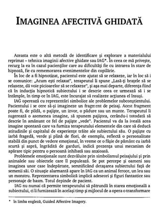 IMAGINEA AFECTIVĂ GHIDATĂ



    Aceasta este o altă metodă de identificare şi explorare a materialului
reprimat - tehnica imaginii afective ghidate sau IAG In ceea ce mă priveşte,
                                                        *.


recurg la ea în cazul pacienţilor care au dificultăţi fie cu intrarea în stare de
hipnoză, fie cu rememorarea evenimentelor din copilărie.
    1


    In loc de a fi hipnotizat, pacientul este ajutat să se relaxeze, iar în loc să i
se comunice: ,,Acum eşti relaxat", tetapeutul îi spune "Lasă-ţi braţele să se
relaxeze, dă voie picioarelor să se relaxeze", şi aşa mai departe, diferenţa fiind
că în inducţia hipnotică subiectului i se descrie ceea ce urmează să i se
întâmple, în timp ce în IAG, este încurajat să realizeze acţiunea el însuşi.
    IAG operează cu reprezentări simbolice ale problemelor subconştientului.
Pacientului i se cere să-şi imagineze un fragm ent de peisaj . Acest fragment
poate fi, de pildă, o pajişte, un izvor, o pădure sau un munte. Terapeutul îi
sugerează o asemenea imagine, să spunem pajiştea, cerându-i totodată să
descrie în amănunt ce fel de pajişte "vede". Pacientul va da la iveală acea
imagine spontană care va furniza terapeutului elementele din care să deducă
atitudinile şi capitalul de experienţe trăite ale subiectului său. O pajişte cu
iarbă fragedă, verde şi plină de flori, de exemplu, reflectă o personalitate
stabilă din punct de vedere emoţional, în vreme ce o fâşie de pământ cu iarbă
scurtă şi aspră, îngrădită de garduri, indică prezenţa unui mecanism de
apărare tipic pentru o persoană inhibată sau anxioasă.
    Problemele emoţionale sunt dezvăluite prin simbolismul peisajului şi prin
animalele sau obiectele care îl populează. Se pot percepe şi oameni sau
imaginea unor case îndepărtate, semnificând detaşarea subiectului faţă de
semenii săi. O situaţie alarmantă apare în IAG ca un animal feroce, un leu sau
un monstru. Reprezentarea simbolică implică adeseori şi figuri fantastice sau
personaje de basm. Totul depinde de pacient.
    IAG nu numai că permite terapeutului să pătrundă în starea emoţională a
 subiectului, ci îi furnizează în acelaşi timp şi mijlocul de a opera o transfonnare

*
    în limba engleză, Guided Affective Imagery.
 
