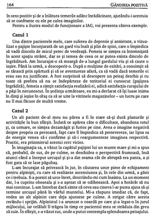 1 64                                                           GÂNDlREA POZITNĂ

în sens pozitiv şi de a înlătura temerile adânc înrădăcinate, ajutându-i acestuia
să se confrunte cu ele pe calea imaginilor.
    Pentru a ilustra modul de funcţionare a IAG, voi prezenta câteva exemple.

   Cazul I
    Una dintre pacientele mele, care suferea de depresie şi anxietate, a vizua­
lizat o pajişte înconjurată de un gard viu înalt şi plin de spini, care o împiedica
să vadă dincolo de micul petec de verdeaţă. Femeia se simţea ca întemniţată
în acest spaţiu strâmt, dar se şi temea de ceea ce ar putea exista dincolo de
îngrăditură. Am încuraj at-o să meargă de-a lungul gardului viu şi să caute o
ieşire. Până la urmă, a descoperit-o. După o mulţime de ezitări, a consimţit să
se târască prin spărtură şi să se aventureze afară, ca să vadă dacă temerile ei
erau sau nu justificate. A fost surprinsă să descopere un peisaj deschis şi cu
toate că prefera să nu se îndepărteze de teritoriul ei cunoscut (paj iştea
îngrădită) , femeia a simţit satisfacţia realizării ei, adică satisfacţia curajului de
                       A


a păşi în necunoscut. In şedinţa următoare, ea mi-a declarat că îşi luase inima
în dinţi şi ieşise în oraş ca să se uite la vitrinele magazinelor - un lucru pe care
nu îl mai făcuse de multă vreme .

   Cazul    2
    Un alt pacient de-al meu nu părea a fi în stare să-şi ducă planurile şi
                            A


activităţile la bun sfârşit. Indată ce apărea câte o dificultate, abandona totul
şi, ca urmare, se simţea dezamăgit şi furios pe sine . Avea o imagine negativă
despre propria sa persoană, fapt care îl împiedica să persevereze, iar lipsa sa
de energie venea să-i confirme şi să-i re argumenteze imaginea respectivă.
Practic, era prizonierul acestui cerc vicios .
   A


    In imaginaţia sa, a văzut la capătul pajiştei lui un munte mare şi mi-a spus
că, probabil, de sus, de pe culme, se deschidea o perspectivă frumoasă, însă
atunci când a început urcuşul şi şi-a dat seama cât de abruptă era panta, a şi
fost gata să se lase păgubaş.
    L-am încuraj at să privească în j ur, în căutarea unor piese de echipament
pentru alpinişti, cu care să realizeze ascensiunea şi, în cele din urmă, a găsit
ce-i trebuia. S-a pornit să urce încet, descriindu-mi cum înainta. La un moment
dat, l-a cuprins oboseala şi s-a aşezat să se odihnească. Apoi a hotărât să nu
mai continue. L-am întrebat dacă simte că ceva sau cineva l-ar putea ajuta să-şi
termine urcuşul până în vârful muntelui. Mi-a răspuns imediat că, de fapt,
vedea un alt alpinist care dej a ajunsese pe culme. A strigat către acesta
cerându-i sprijin. Alpinistul i-a aruncat o coardă pe care şi-a legat-o în jurul
mijlocului, iar celălalt îl trăgea în timp ce pacientul meu se străduia din greu
        A


să suie. In sfârşit, s-a văzut sus, unde a putut contempla splendoarea peisajului.
 