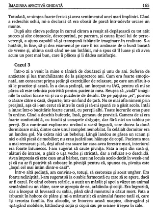 IMAGINEA AFECTIVĂ GHIDATĂ                                                          1 65

Totodată, se simţea foarte fericit şi avea sentimentul unei mari împliniri. Când
a redeschis ochii, mi-a declarat că era obosit de parcă într-adevăr urcase un
munte.
   După alte câteva şedinţe în cursul cărora a reuşit să depăşească cu tot atât
succes şi alte obstacole, descoperind, pe parcurs, şi cauza lipsei lui de perse­
verenţă,. a ajuns capabil să-şi transpună izbânzile imaginare în realitate. S-a
hotărât, în fine, să-şi dea examenul pe care îl tot amânase de o bună bucată
de vreme şi, ultima oară când ne-am întâlnit, mi-a spus că îl luase şi că avea
acum un post mai bun, care îi plăcea şi îi dădea satisfacţie.

    Cazul 3
    A


       Intr-o zi a venit la mine o tânără de douăzeci şi unu de ani. Suferea de
  anxietate şi lua tranchilizante de la şaisprezece ani. Cum era foarte emoţio­
  nată, am consacrat prima şedinţă exerciţiilor de relaxare, pe care am sfătuit-o
                         A


  să le practice şi acasă. In a doua şedinţă, am început cu IAG, pentru că mi se
  părea că este tehnica potrivită pentru pacienta mea. Reuşea să "vadă" imagi­
  nile în culori foarte vii şi cu o puzderie de detalii. De pe pajiştea "ei", pornea
  o cărare către o casă, departe, într-un fund de ţară. Nu se mai afla nimeni prin
                                                                               A


  preajmă, aşa că i-am cerut să intre în casă şi să-mi spună ce a găsit acolo. Intâi
  a intrat într-o bucătărie foarte curată, cu pereţii albi. Toate lucrurile erau puse
  în ordine. Când a deschis bufetele, însă, gemeau de provizii. Camera de zi era
  foarte confortabilă, cu fotolii şi canapele drăguţe, dar fără nici un tablou pe
  pereţi. Şi-a continuat explorarea urcând o scară îngustă, care ducea la două
                                                           A


  dormitoare mici, dintre care unul complet nemobilat. In celălalt dormitor era
  un landou gol. Nu exista nici un bebeluş. Lângă landou se găsea un scaun şi
  nici o altă piesă de mobilier; nu erau jucării sau hăinuţe de copil. Pacienta mea
  a mai remarcat şi că, deşi afară era soare iar casa avea ferestre mari, interiorul
  era foarte întunecos. I-am sugerat să caute pivniţa. Fata a ieşit din casă şi,
. alături de intrare, a găsit o uşă veche şi stricată, dar a refuzat s-o deschidă.
  Avea impresia că este casa unui bărbat, care nu locuia acolo decât în week-end
  şi că nu ar fi potrivit să coboare în pivniţă pentru că, spunea ea, pivniţa este
   "locul cel mai intim dintr-o casă" .
    A


        Intr-o altă şedinţă, am convins-o, totuşi, să cerceteze şi acest ungher. Era
   foarte neliniştită. I-am sugerat să ia o sabie fermecată cu care să se apere, dacă
   ar fi cazul. Pe când cobora scările, a auzit un mârâit şi apoi a văzut un animal
   semănând cu un câine, care se apropia de ea, arătându-şi colţii. Era îngrozită,
   dar a început să lovească cu sabia, până când monstrul a căzut mort. Fata a
   izbucnit în hohote de plâns şi mi-a mărturisit că animalul fusese tatăl ei, care
   îşi teroriza familia. Era alcoolic, se Întorcea acasă noaptea, distrugând şi
   spărgând mobilele, bătându-şi soţia şi copiii sau pe oricine îi ieşea în cale.
 