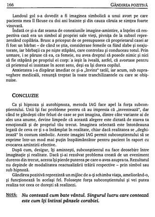 1 66                                                        GÂNOIREA POZITIVĂ

     Landoul gol s-a dovedit a fi imaginea simbolică a unui avort pe care
pacienta mea îl făcuse cu doi ani înainte şi din cauza căruia se simţea foarte
vinovată.
    îndată ce şi-a dat seama de conexiunile imagine-amintire, a înţeles că res­
pectiva casă era un simbol al propriei sale vieţi, pivniţa de la subsol repre­
zentând copilăria. Brusc a priceput de ce presupusese că proprietarul casei ar
fi fost un bărbat - de când se ştia, consid�rase femeile ca fiind slabe şi neaju­
torate, iar bărbaţii ca pe nişte stăpâni, care controlau şi conduceau totul. Prin
urmare, i se păruse că ea, ca femeie, nu avea dreptul să posede nimic şi nici
să fie stăpână pe propriul ei corp : 'a ieşit la iveală, astfel, că avortase pentru
că prietenul ei insistase în acest sens, deşi ea îşi dorea copilul.
    Anxietatea i-a dispărut imediat ce şi-a "învins" tatăl, iar acum, sub supra­
veghere medicală, renunţă treptat la toate tranchilizantele cu care se obiş-
   •

nUlse.


       CONCLUZIE
    Ca şi hipnoza şi autohipnoza, metoda IAG face apel la forţa subcon­
ştientului. Unii îşi fac probleme pentru că au impresia că "inventează", dar
când te gândeşti câte feluri de case se pot imagina, dintre câte variante ai de
ales una anume, devine limpede că această alegere este dictată de starea ta
emoţională şi de propriul tău trecut. Imaginea selectată este întotdeauna
legată de ceva ce ţi s-a întâmplat în realitate, chiar dacă realitatea se "deghi­
zează" în costum simbolic. Aceste imagini IAG permit subconştientului să se
exprime într-un mod mai puţin înspăimântător pentru pacient în raport cu
evocarea amintirii efective.
    După cum, desigur, îţi aminteşti, subconştientul nu face deosebire între
imaginaţie şi realitate. Dacă ţi-ai rezolvat problema creată de un eveniment
dureros din trecut, acesta îşi pierde puterea pe care o avea asupra ta. Rezultatul
nu depinde de modalitatea reactualizării trăirii respective - prin simbol sau
sub hipnoză.
    Gândirea pozitivă reprezintă un mijloc de a-ţi schimba viaţa, ameliorând-o,
şi funcţionează în acelaşi fel. Foloseşte forţa subconştientului şi vei putea
realiza tot ceea ce doreşti să realizezi.

NOTĂ:     Nu contează cum bate vântul. Singurul lucru care contează
          este cum îţi întinzi pânze le corabiei.
 