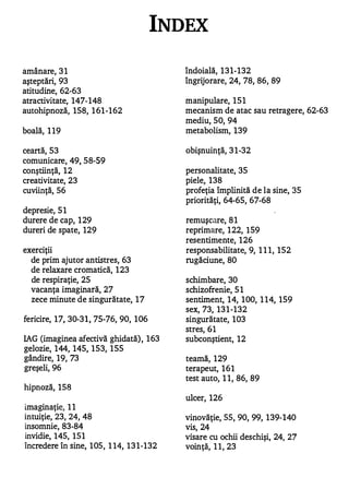 INDEX

amânare, 3 1                                îndoială, 1 3 1-132
aşteptări, 93                               îngrijorare, 24, 78, 86, 89
atitudine, 62-63
atractivitate, 147-148                      manipulare, 1 5 1
autohipnoză, 158, 1 61-162                  mecanism de atac sau retragere, 62-63
                                            mediu, 50, 94
boală, 1 19                                 metabolism, 139

ceartă, 53                                  obişnuinţă, 3 1-32
comunicare, 49, 58-59
conştiinţă, 1 2                             personalitate, 35
creativitate, 23                            piele, 138
cuviinţă, 56                                profeţia împlinită de la sine, 35
                                            priorităţi, 64-65, 67-68
depresie, 5 1
durere de cap, 1 29                         remuşcare, 8 1
dureri de spate, 129                        reprimare, 1 22, 1 59
                                            resentimente, 1 26
exerciţii                                   responsabilitate, 9, 1 1 1, 152
  de prim ajutor antistres, 63              rugăciune, 80
  de relaxare cromatică, 1 23
  de respiraţie, 25                         schimbare, 30
  vacanţa imaginară, 27                     schizofrenie, 5 1
  zece minute de singurătate, 1 7           sentiI.nent, 14, 1 00, 1 14, 159
                                            sex, 73, 13 1 -132
fericire, 1 7, 30-3 1, 75-76, 90, 1 06      singurătate, 103
                                            stres, 61
IAG (imaginea afectivă ghidată) , 1 63      subconştient, 12
gelozie, 144, 145, 1 53, 1 55
gândire, 19, 73                             teamă, 129
greşeli, 96                                 terapeut, 1 6 1
                                            test auto, 1 1, 86, 89
hipnoză, 158
                                            ulcer, 126
imaginaţie, 1 1
intuiţie, 23, 24, 48                        vinovăţie, 55, 90, 99, 139-140
insomnie, 83-84                             vis, 24
invidie, 145, 1 5 1                         visare cu ochii deschişi, 24, 27
încredere în sine, 1 05, 1 14, 1 3 1-132    voinţă, 1 1, 23
 