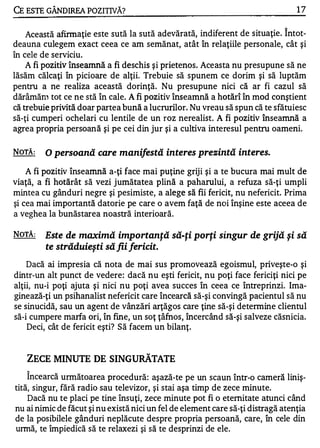 CE ESTE GÂNDIRFA POZITIVĂ?                                                        17

                                                                              "



    Această afirm aţie este sută la sută adevărată, indiferent de situaţie. Intot-
deauna culegem exact ceea ce am semănat, atât în relaţiile personale, cât şi
în cele de serviciu.
    A fi pozitiv înseamnă a fi deschis şi prietenos. Aceasta nu presupune să ne
lăsăm călcaţi în picioare de alţii. Trebuie să spunem ce dorim şi să luptăm
pentru a ne realiza această dorinţă. Nu presupune nici că ar fi cazul să
dărâmăn) tot ce ne stă în cale. A fi pozitiv înseamnă a hotărî în mod conştient
că trebuie privită doar partea bună a lucrurilor. Nu vreau să spun că te sfătuiesc
să-ţi cumperi ochelari cu lentile de un roz nerealiste A fi pozitiv înseamnă a
agrea propria persoană şi pe cei din jur şi a cultiva interesul pentru oameni.

NOTĂ:    O persoană care manifestă interes prezintă interes.

    A fi pozitiv înseamnă a-ţi face mai puţine griji şi a te bucura mai mult de
viaţă, a fi hotărât să vezi jumătatea plină a paharului, a refuza să-ţi umpli
mintea cu gânduri negre şi pesimiste, a alege să fii fericit, nu nefericit. Prima
şi cea mai importantă datorie pe care o avem faţă de noi înşine este aceea de
a veghea la bunăstarea noastră interioară.

NOTĂ:   Este de maximă importanţă să-ţi porţi singur de grijă şi să
        te străduieşti să fii fericit.
    Dacă ai impresia că nota de mai sus promovează egoismul, priveşte-o şi
dintr-un alt punct de vedere: dacă nu eşti fericit, nu poţi face fericiţi nici pe
alţii, nu-i poţi ajuta şi nici nu poţi avea succes în ceea ce între prinzi. Ima­
ginează-ţi un psihanalist nefericit care încearcă să-şi convingă pacientul să nu
se sinucidă, sau un agent de vânzări arţăgos care ţine să-şi detennine clientul
să-i cumpere marfa ori, în fine, un soţ ţâfnos, încercând să-şi salveze căsnicia.
    Deci, cât de fericit eşti? Să facem un bilanţ.


   ZECE MINUTE DE SINGURĂTATE
   "


    Incearcă următoarea procedură: aşază-te pe un scaun Într-o cameră liniş-
tită, singur, fără radio sau televizor, şi stai aşa timp de zece minute.
    Dacă nu te placi pe tine însuţi, zece minute pot fi o eternitate atunci când
nu ai nimic de făcut şi nu există nici un fel de element care să-ţi distragă atenţia
de la posibilele gânduri neplăcute despre propria persoană, care, în cele din
urmă, te împiedică să te relaxezi şi să te desprinzi de ele.
 