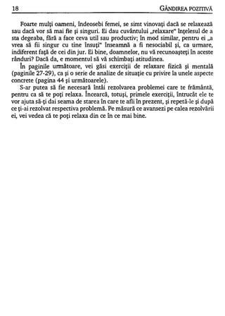 18                                                           GÂNDIREA POZITIVĂ

    Foarte mulţi oameni, îndeosebi femei, se simt vinovaţi dacă se relaxează
sau dacă vor să mai fie şi singuri. Ei dau cuvântului "relaxare" înţelesul de a
sta degeaba, fără a face ceva util sau productiv; în mod similar, pentru ei "a
vrea să fii singur cu tine însuţi" înseamnă a fi nesociabil şi, ca urmare,
indiferent faţă de cei din jur. Ei bine, doamnelor, nu vă recunoaşteţi în aceste
rânduri? Dacă da, e momentu.l să vă schimbaţi atitudinea.
     A


    In paginile unnătoare, vei găsi exerciţii de relaxare fizică şi mentală
(paginile 27-29), ca şi o serie de analize de situaţie cu privire la unele aspecte
concrete (pagina 44 şi următoarele).
    S-ar putea să fie necesară întâi rezolvarea problemei care te frământă,
                              "-


pentru ca să te poţi relaxa. Incearcă, totuşi, primele exerciţii, întrucât ele te
vor ajuta să-ţi dai seama de starea în care te afli în prezent, şi repetă-le şi după
ce ţi-ai rezolvat respectiva problemă. Pe măsură ce avansezi pe calea rezolvării
ei, vei vedea că te poţi relaxa din ce în ce mai bine.
 