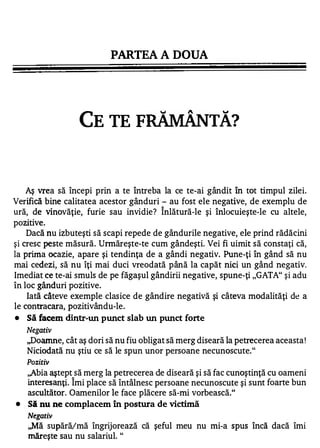 PARTEA A DOUA




                                                          J



                     CETEF                            TA?



    Aş vrea să începi prin a te întreba la ce te-ai gândit în tot timpul zilei.
Verifică bine calitatea acestor gânduri - au fost ele negative, de exemplu de
                                         1


ură, de vinovăţie, furie sau invidie? Inlătură-le şi înlocuieşte-le cu altele,
pozitive.
    Dacă nu izbuteşti să scapi repede de gândurile negative, ele prind rădăcini
şi cresc peste măsură. Urmăreşte-te cum gândeşti. Vei fi uimit să constaţi că,
la prima ocazie, apare şi tendinţa de a gândi negativ. Pune-ţi în gând să nu
mai cedezi, să nu îţi mai duci vreodată până la capăt nici un gând negativ.
Imediat ce te-ai smuls de pe făgaşul gândirii negative, spune-ţi "GATA" şi adu
în loc gânduri pozitive.
    Iată câteve exemple clasice de gândire negativă şi câteva modalităţi de a
le contracara, pozitivându-Ie.
•   Să facem dintr-un punct slab un punct forte
    Negativ
    "Doamne, cât aş dori să nu fiu obligat să merg diseară la petrecerea aceasta !
    Niciodată nu ştiu ce să le spun unor persoane necunoscute."
    Pozitiv
    ,,Abia aştept să merg la petrecerea de diseară şi să fac cunoştinţă cu oameni
                1


    interesanţi. Imi place să întâlnesc persoane necunoscute şi sunt foarte bun
    ascultător. Oamenilor le face plăcere să-mi vorbească."
•   Si nu ne complacem în postura de victimă
    Negativ
    ,,Mă supără/mă îngrijorează că şeful meu nu mi-a spus încă dacă îmi
    măreşte sau nu salariul. "
 