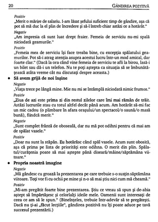 20                                                             GÂNDlREA POZITIVĂ

     Pozitiv
     ,,Merit o mărire de salariu. I-am lăsat şefului suficient timp de gândire, aşa că
     pot să mă duc la el plin de încredere şi să-I întreb chiar astăzi ce a hotărât."
     Negativ
     ,,Am impresia   că sunt luat drept fraier. Femeia de serviciu nu-mi spală
     niciodată geamurile."
     Pozitiv
     "Femeia mea de serviciu îşi face treaba bine, cu excepţia spălatului gea­
     murilor. Pot să-i atrag atenţia asupra acestui lucru într-un mod amical, dar
     foarte clar." (Dacă la ora când vine femeia de serviciu te afli la birou, lasă-i
     un bilet sau dă-i un telefon. Nu te poţi aştepta ca situaţia să se îmbunătă­
     ţească atâta vreme cât nu discutaţi despre aceasta.)
•    Să avem grijă de noi înşine
     Negativ
     "Viaţa trece pe lângă mine. Mie nu mi se întâmplă niciodată nimic frumos ."
     Pozitiv
     ,,ziua de azi este prima zi din restul zilelor care îmi mai rămân de trăit.
     Astăzi lucrurile stau cu totul altfel decât până acum. Am hotărât să-mi fac
     un mic cadou (o plimbare în afara oraşului/un spectacollo saună/o masă
     bună) , fiindcă merit."
     Negativ
     "Sunt complet frântă de oboseală, dar nu mă pot odihni pentru că mai am
     de spălat vasele."
     Pozitiv
     "Doar nu sunt la stăpân . Eu hotărăsc când spăl vasele. Acum sunt obosită,
     aşa că prima pe lista de priorităţi este odihna. O merit din plin. Spăla­
     tul/curăţenia poate să mai aştepte până diseară/mâine/săptămâna vii­
     toare."
•    Propria noasttă imagine
     Negativ
     "Mă gândesc cu groază la prezentarea pe care trebuie s-o susţin săptămâna
     viitoare. Toţi vor fi cu ochii pe mine şi n-o să mai ştiu nici cum mă cheamă."
     Pozitiv
     "Mi-am pregătit foarte bine prezentarea. Ştiu ce vreau să spun şi de-abia
     aştept să împărtăşesc şi celorlalţi ideile mele. Oamenii sunt interesaţi de
     ceea ce am să le spun." (Bineînţeles, trebuie într-adevăr să te pregăteşti.
     Dacă nu ţi-ai "făcut lecţiile", gândirea pozitivă nu îţi poate aduce pe tavă
     succesul prezentării. )
 