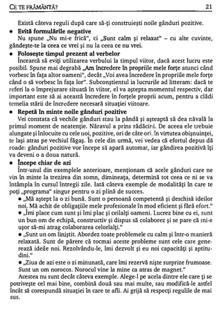 CE TE FRĂMÂNTĂ?                                                                     21


    Există câteva reguli după care să-ţi construieşti noile gânduri pozitive.
•   Evită    fonnulăriIe negative
   Nu spune "Nu mi-e frică", ci "Sunt calm şi relaxat" - cu alte cuvinte,
gândeşte-te la ceea ce vrei şi nu la ceea ce nu vrei.
•   Foloseşte timpul prezent al verbelor
   Î ncearcă să eviţi utilizarea verbului la timpul viitor, dacă acest lucru este
posibil. Spune mai degrabă ,,Am încredere în propriile mele forţe atunci când
vorbesc în faţa altor oameni", decât "Voi avea încredere în propriile mele forţe
când o să vorbesc în faţa lor". Subconştientul ia lucrurile ad litteram : dacă te
referi la o împrejurare situată în viitor, el va aştepta momentul respectiv, dar
important este să ai această încredere în forţele proprii acum, pentru a clădi
temelia stării de încr�dere necesară situaţiei viitoare.
•   Repetă în minte noile gânduri pozitive
    Vei constata că vechile gânduri stau la pândă şi aşteaptă să dea năvală la
primul moment de neatenţie. Năravul a prins rădăcini. De aceea ele trebuie
alungate şi înlocuite cu cele IIOi, pozitive, ori de câte orj_. în virtutea obişnuinţei,
                                 A


te laşi atras pe vechiul făgaş . In cele din urmă, vei vedea că efortul depus dă
roade : gânduri pozitive vor începe să apară automat, iar gândirea pozitivă îţi
va deveni o a doua natură.
•   Incepe chiar de azi
    A

    Intr-unul din exemplele anterioare, menţionam că acele gânduri care ne
vin în minte la trezirea din somn, dimineaţa, determină tot ceea ce ni se va
întâmpla în cursul întregii zile. Iată câteva exemple de modalităţi în care te
poţi "programa" singur pentru o zi plină de succes.
    • "Mă aştept la o zi bună. Sunt o persoană competentă şi deschisă ideilor

    noi. Mă achit de obligaţiile mele profesionale în mod eficient şi fără efort."
        1


    • "Imi place cum sunt şi îmi plac şi ceilalţi oameni . Lucrez bine cu ei, sunt

    un bun om de echipă, constructiv şi dispus să colaborez şi se pare că lni-e
    uşor să-mi atrag colaborarea celorlalţi."
    • "Sunt un om liniştit. Abordez toate problemele cu calm şi într-o manieră

    relaxată. Sunt de părere că tocmai aceste probleme sunt cele care gene­
    rează ideile noi. Rezolvându-Ie, îmi dezvolt şi eu noi capacităţi şi aptitu­
    dini. "
    • "Ziua de azi este o zi minunată, care îmi rezervă nişte surprize frumoase .

    Sunt un om norocos . Norocul vine la mine ca atras de magnet."
    Acestea nu sunt decât câteva exemple. Alege-l pe acela dintre ele care ţi se
potriveşte cel mai bine, combină două sau mai multe, sau modifică-le astfel
încât să corespundă situaţiei în care te afli. Ai grijă să respecţi regulile de mai
 sus.
 