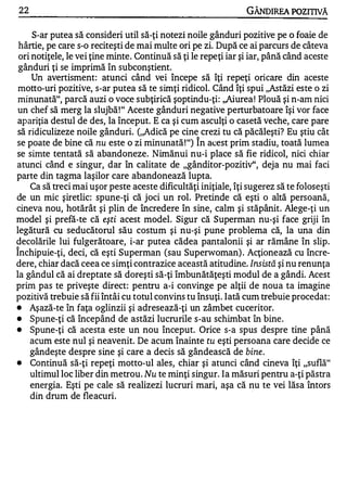 22                                                              GÂNDlREA POZITIVĂ

     S-ar putea să consideri util să-ţi notezi noile gânduri pozitive pe o foaie de
 hârtie, pe care s-o reciteşti de mai multe ori pe zi. După ce ai parcurs de câteva
 ori notiţele, le vei ţine minte. Continuă să ţi le repe ţi iar şi iar, până când aceste
 gânduri ţi se imprimă în subconştient.
     Un avertisment: atunci când vei începe să îţi repeţi oricare din aceste
 motto-uri pozitive, s-ar putea să te simţi ridicol. Când îţi spui ,,Astăzi este o zi
 minunată", parcă auzi o voce subţirică şoptindu-ţi: ,,Aiurea ! Plouă şi n-am nici
un chef să merg la slujbă ! " Aceste gânduri negative perturbatoare îşi vor face
apariţia destul de des, la început. E ca şi cum asculţi o casetă veche, care pare
să ridiculizeze noile gânduri. (,,Adică pe cine crezi tu că păcăleşti? Eu ştiu cât
                                                  "


se poate de bine că nu este o zi minunată ! ") In acest prim stadiu, toată lumea
se simte tentată să abandoneze. Nimănui nu-i place să fie ridicol, nici chiar
atunci când e singur, dar în calitate de "gânditor-pozitiv", deja nu mai faci
parte din tagma laşilor care abandonează lupta.
    Ca să treci mai uşor peste aceste dificultăţi iniţiale, îţi sugerez să te foloseşti
de un mic şiretlic: spune-ţi că joci un rol. Pretinde că eşti o altă persoană,
cineva nou, hotărât şi plin de încredere în sine, calm şi stăpânit. Alege-ţi un
model şi prefă-te că eşti acest model. Sigur că Superman nu-şi face griji în
legătură cu seducătorul său costum şi nu-şi pune problema că, la una din
decolările lui fulgerătoare, i-ar putea cădea pantalonii şi ar rămâne în slip.
"


Inchipuie-ţi, deci, că eşti Superman (sau Superwoman) . Acţionează cu încre-
dere, chiar dacă ceea ce simţi contrazice această atitudine. Insistă şi nu renunţa
la gândul că ai dreptate să doreşti să-ţi îmbunătăţeşti modul de a gândi. Acest
prim pas te priveşte direct: pentru a-i convinge pe alţii de noua ta imagine
pozitivă trebuie să fii întâi cu totul convins tu însuţi. Iată cum trebuie procedat:
•   Aşază-te în faţa oglinzii şi adresează-ţi un zâmbet cuceritor.
•   Spune-ţi că începând de astăzi lucrurile s-au schimbat în bine.
•   Spune-ţi că acesta este un nou început. Orice s-a spus despre tine până
    acum este nul şi neavenit. De acum înainte tu eşti persoana care decide ce
    gândeşte despre sine şi care a decis să gândească de bine .
•   Continuă să-ţi repeţi motto-ul ales, chiar şi atunci când cineva îţi "suflă"
    ultimul loc liber din metrou. Nu te minţi singur. Ia măsuri pentru a-ţi păstra
    energia. Eşti pe cale să realizezi lucruri mari, aşa că �u te vei lăsa întors
    din drum de fleacuri.
 