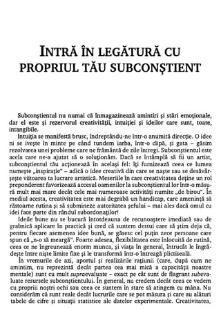 INTRĂ ÎN LEGĂTURĂ CU
                                 �



    PROPRIUL TAU SUBCONSTIENT                                 ,




   Subconştientul nu numai că înmagazinează amintiri şi stări emoţionale,
dar el este şi rezervorul creativităţii, intuiţiei şi ideilor care sunt, toate,
intan gi bi le.
   Intuiţia se manifestă brusc, îndreptându-ne într-o anumită direcţie. O idee
ni se iveşte în minte pe când tundem iarba, într-o clipă, şi gata - găsim
rezolvarea unei probleme care ne frământă de zile întregi. Subconştientul este
acela care ne-a ajutat să o soluţionăm. Dacă se întâmplă să fii un artist,
subconştientul tău acţione ază în acelaşi fel : îţi furnizează ceea ce lumea
numeşte "inspiraţie" - adică o idee creativă din care se naşte sau se desăvâr­
şeşte viitoarea ta lucrare artistică. Meseriile în care creativitatea deţine un rol
preponderent favorizează accesul oamenilor la subconştientul lor într-o măsu-   A

ră mult mai mare decât cele mai numeroase activităţi numite "de birou" . In
mediul acesta, creativitatea este mai degrabă un handicap, care ameninţă să
răstoarne rutina şi să submineze autoritatea şefului - mai ales dacă omul cu
idei face parte din rândul subordonaţilor!
    Ideile bune nu se bucură întotdeauna de recunoaştere imediată sau de
grabnică aplicare în practică şi cred că suntem destui care să ştim deja că,
pentru fiecare asemenea idee bună, se găsesc cel puţin zece persoane care
spun că "n-o să meargă". Foarte adesea, flexibilitatea este înlocuită de rutină,
ceea ce ne îngreunează enorm munca, şi viaţa în general, întrucât le îngră­
deş !e între nişte limite fixe şi le transformă într-o întreagă plictiseală.
    In vremurile de azi, aportul şi realizările raţiunii (care, după c�m ne
amintim, nu reprezintă decât partea cea mai mică a capacităţii noastre
mentale) sunt cu mult supraevaluate - exact pe cât sunt de flagrant subeva­
luate resursele subconştientului. Î n general, nu credem decât ceea ce vedem
cu propriii noştri ochi sau ceea ce suntem în stare să atingem cu mâna. Nu
 considerăm că sunt reale decât lucrurile care se pot măsura şi care au alături
 tabele de cifre şi situaţii statistice ale datelor experimentale . Creativitatea,
 