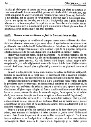 24                                                            GÂNDIREA POZITIVĂ

intuiţia şi ideile par să ocupe un loc nu prea fruntaş (în afară de ocaziile în
care s-au dovedit foarte rentabile) , pentru că rămân dificil de măsurat, aşa
încât, din punct de vedere oficial, ele nici măcar nu există. Şi totuşi, dacă stăm
şi ne gândim, tot ce vedem în jurul nostru a început prin a fi o simplă idee .
Cuiva i s-a aprins un beculeţ, s-a născut o intuiţie din care a prins contur o
afacere - şi iată cum a apărut întreprinderea sau firma la care lucrezi tu acum.
Cineva a avut o idee şi s-a apucat să pună un motor la trăsură şi aşa se face că
astăzi călătorim cu maşina şi aşa mai departe.

NOTĂ:     Fiecare mare realizare a fost la început doar o idee.

    Gândeşte-te puţin: ce te-a făcut să cumperi cartea aceasta? Poate că ai văzut
titlul sau ai remarcat coperta şi ţi-a venit ideea că aşa ţi-ai rezolva vreuna dintre
problemele care te frământă? Probabil te-ai uitat în indexul de la sfârşitul cărţii
ca să vezi dacă figurează acolo şi vreun aspect legat de ea şi apoi ai început să
                                       ·
citeşti o jumătate de pagină, după care te-ai hotărât să cumperi cartea.
    Ideile vin pe nepusă masă, ca din întâmplare - nu le poţi programa. Ele nu
au nici o legătură cu voinţa. Cu cât te străduieşti mai mult să ai o idee nouă,
cu atât mai greu reuşeşti. Cu cât încerci să-ţi impui voinţa asupra sub­
conştientului, cu atât el îţi refuză accesul la banca lui de date. Ideile se ivesc
atunci când întorci capul şi te uiţi în altă parte - când te gândeşti la cu totul
altceva.
     1


    In mod similar, intuiţia nu are nici ea nimic de-a face cu factorul voliţional.
Intuiţia se manifestă ca o forţă care te orientează .într-o anumită direcţie,
aparent iraţională, dar care ulterior se dovedeşte a fi fost direcţia corectă.
    Subconştientul nu stă degeaba nici o clipă. Chiar dacă tu nu te mai gânde�ti
la problema care te preocupă, subconştientul continuă să o analizeze şi, în
clipa când eşti suficient de relaxat pentru a asculta ce-ţi spune mica voce
dinlăuntru, el îţi serveşte soluţia sub forma unei intuiţii sau a unei idei. Acest
lucru se poate petrece fie ziua, în stare de veghe, fie noaptea, în vis (chiar
dacă, în acest caz, intuiţia sau ideea va apărea sub o anumită deghizare) .
    Prin vise eliminăm anxietăţile şi temerile acumulate în timpul zilei şi, astfel,
eliberându-ne de ele, reuşim să ne odihnim. Dacă nu ar e�ista visele, aceste
anxietăţi ne-ar împiedica să ne continuăm somnul (sau să adormim) şi să ne
refacem rezervele de energie.
    Pentru a putea profita c;le serviciile pe care ni le face devotatul subcon­
ştient, este necesar să învăţăm să luăm aminte la "mica voce" dinlăuntrul
nostru. Este foarte important să ne controlăm demersul raţional. Dacă nu o
facem, raţiunea se va înstăpâni cu totul peste noi şi ne va bloca accesul către
subconştient. Dacă suntem în permaneIlţă îngrijoraţi şi ne lăsăm pradă
 