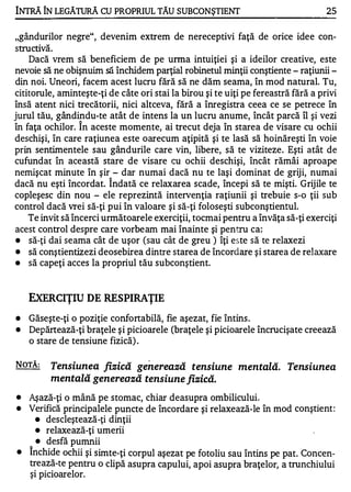 INTRĂ ÎN LEGĂTURĂ CU PROPRIUL TĂU SUBCONŞTIENT                                      25


"gândurilor negre", devenim extrem de nereceptivi faţă de orice idee con-
       ....

structtva.
    Dacă vrem să beneficiem de pe urma intuiţiei şi a ideilor creative, este
nevoie să ne obişnuim să închidem parţial robinetul minţii conştiente - raţiunii -
din noi. Uneori, facem acest lucru fără să ne dăm seama, în mod natural. Tu,
cititorule, aminteşte-ţi de câte ori stai la birou şi te uiţi pe fereastră fără a privi
însă atent nici trecătorii, nici altceva, fără a înregistra ceea ce se petrece în
jurul tău, gândindu-te atât de intens la un lucru anume, încât parcă îl şi vezi
                   1


în faţa ochilor. In aceste momente, ai trecut deja în starea de visare cu ochii
deschişi, în care raţiunea este oarecum aţipită şi te lasă să hoinăreşti în voie
prin sentimentele sau gândurile care vin, libere, să te viziteze. Eşti atât de
cufundat în această stare de visare cu ochii deschişi, încât rămâi aproape
nemişcat minute în şir - dar numai dacă nu te laşi dominat de griji, numai
                         1


dacă nu eşti încordat. Indată ce relaxarea scade, începi să te mişti. Grijile te
copleşesc din nou - ele reprezintă intervenţia raţiunii şi trebuie s-o ţii sub
control dacă vrei să-ţi pui în valoare şi să-ţi foloseşti subconştientul.
    Te invit să încerci următoarele exerciţii, tocmai pentru a învăţa să-ţi exerciţi
acest control despre care vorbeam mai înainte şi pentru ca:
•   să-ţi dai seama cât de uşor (sau cât de greu ) îţi este să te relaxezi
•   să conştientizezi deosebirea dintre starea de încordare şi starea de relaxare
•   să capeţi acces la propriul tău subconştient.


    EXERCIŢIU DE RESPIRAŢIE
•   Găseşte-ţi o poziţie confortabilă, fie aşezat, fie întins .
•   Depărtează-ţi braţele şi picioarele (braţele şi picioarele încrucişate creează
    o stare de tensiune fizică) .

NOTĂ:         Tensiunea fizică ge nerează tensiune mentaLă. Tensiunea
              mentală genereo!Ză tensiune fizică.
•   Aşază-ţi o mână pe stomac, chiar deasupra ombilicului.
•   Verifică principalele puncte de încordare şi relaxează-le în mod conştient:
      • descleştează -ţi dinţii

      • relaxează-ţi umerii

      • desfă pumnii

•   închide ochii şi simte-ţi corpul aşezat pe fotoliu sau întins pe pat. Concen­
    trează-te pentru o clipă asupra capului, apoi asupra braţelor, a trunchiului
    şi picioarelor.
 