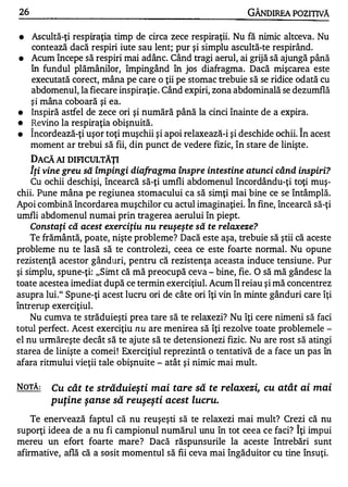 26                                                             GÂNDlREA POZITNĂ

•    Ascultă-ţi respiraţia timp de circa zece respiraţii. Nu fă nimic altceva. Nu
     contează dacă respiri iute sau lent; pur şi simplu ascultă-te respirând.
•    Acum începe să respiri mai adânc. Când tragi aerul, ai grijă să ajungă până
     în fundul plămânilor, împingând în jos diafragma. Dacă mişcarea este
     executată corect, mâna pe care o ţii pe stomac trebuie să se ridice odată cu
     abdomenul, la fiecare inspiraţie. Când expiri, zona abdominală se dezumflă
     şi mâna coboară şi ea.
•    Inspiră astfel de zece ori şi numără până la cinci înainte de a expira.
•    Revino la respiraţia obişnuită.
•    Î ncordează-ţi uşor toţi muşchii şi apoi relaxează-i şi deschide ochii. Î n acest
     moment ar trebui să fii, din punct de vedere fizic, în stare de linişte.
    DACĂ AI DIFICULTĂŢI
    iţi vine greu să împingi diafragma înspre intestine atunci când inspiri?
    Cu ochii deschişi, încearcă să-ţi umfli abdomenul încordându-ţi toţi muş-
chii. Pune mâna pe regiunea stomacului ca să simţi mai bine ce se întâmplă.
                                                               A


Apoi combină încordarea muşchilor cu actul imaginaţiei. In fine, încearcă să-ţi
umfli abdomenul numai prin tragerea aerului în piept.
    Constaţi că acest exerciţiu nu reuşeşte să te relaxeze?
    Te frământă, poate, nişte probleme? Dacă este aşa, trebuie să ştii că aceste
probleme nu te lasă să te controlezi, ceea ce este foarte normal. Nu opune
rezistenţă acestor gânduri, pentru că rezistenţa aceasta induce tensiune. Pur
şi simplu, spune-ţi: "Simt că mă preocupă ceva - bine, fie. O să mă gândesc la
toate acestea imediat după ce termin exerciţiul. Acum îl reiau şi mă concentrez
asupra lui." Spune-ţi acest lucru ori de câte ori îţi vin în minte gânduri care îţi
întrerup exerciţiul.
    Nu cumva te străduieşti prea tare să te relaxezi? Nu îţi cere nimeni să faci
totul perfect. Acest exerciţiu nu are menirea să îţi rezolve toate problemele -
el nu urmăreşte decât să te ajute să te detensionezi fizic. Nu are rost să atingi
starea de linişte a comei ! Exerciţiul reprezintă o tentativă de a face un pas în
afara ritmului vieţii tale obişnuite - atât şi nimic mai mult.

NOTĂ:     Cu cât te străduieşti mai tare să te relaxezi, cu atât ai mai
          puţine şanse să reuşeşti acest lucru.

    Te enervează faptul că nu reuşeşti să te relaxezi mai mult? Crezi că nu
suporţi ideea de a nu fi campionul numărul unu în tot ceea ce faci? î ţi impui
mereu un efort foarte mare? Dacă răspunsurile la aceste întrebări sunt
afirmative, află că a sosit momentul să fii ceva mai îngăduitor cu tine însuţi.
 