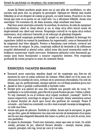 INTRĂ ÎN LEGĂTURĂ CU PROPRIUL TĂU SUBCONŞTIENT                                    27


    Acum îţi fixezi ştacheta puţin prea sus şi eşti plin de nerăbdare, cu alte
cuvinte eşti prea dur cu propria ta persoană. Opreşte-te ! Meriţi mai multă
blândeţe şi ai tot dreptul să comiţi şi greşeli, ca toată lumea. Poartă-te cu tine
însuţi aşa cum te-ai purta cu un copil mic : cu o afecţiune blândă. Acum reia
exerciţiul. Vei constata că, de data aceasta, obţii rezultate mai bune.
    Poţi face acest exerciţiu oriunde : în autobuz, în metrou, în sala de aşteptare
a dentistului, când te simţi obosit şi nu ai timp să-ţi oferi micul somn de
după-amiază sau când eşti stresat. Respiraţia corectă te va ajuta să-ţi reduci
anxietatea, să-ţi reîncarci bateriile şi să reîncepi să gândeşti limpede.
    Prin această respiraţie profundă, îţi umpli cu aer plămânii la întreaga lor
capacitate (adică nu numai în jumătatea lor superioară) , ceea ce înseamnă că
îţi oxigenezi mai bine sângele . Pentru a funcţiona cum trebuie, creierul are
                          A


mare nevoie de oxigen. In plus, respiraţia adâncă îţi destinde şi îţi odihneşte
muşchii abdominali şi plexul solar, adică zona din jurul stomacului unde se
întâlnesc numeroase reţele nervoase. Relaxarea plexului solar înseamnă ga­
ranţia unei bune funcţionări a tuturor organelor interne. Prin respiraţie
profundă îţi creezi propria ta stare de armonie fizică.


    EXERCIŢIUL VACANŢEI IMAGINARE
    1


•   Incearcă acest exerciţiu imediat după cel de respiraţie sau într-un alt
    moment în care te simţi suficient de relaxat. Până când vei fi în stare să-I
    efectuezi în condiţii de stres, trebuie să te antrenezi efectuându-l în cele de
    linişte, aşa că, perfecţionişti, atenţia mărită: nu vă fixaţi ştacheta prea sus !
•   Aşază-te într-o poziţie confortabilă şi închide ochii.
    1


•   Incepe prin a-ţi aminti de una din valizele sau genţile tale de voiaj . Vi-
    zualizeaz-o cu ochii minţii, gata făcută şi pusă frumos pe pat. Valiza e plină.
    Te uiţi (mental) la ea şi trebuie să-ţi repeţi cuvântul "vacanţă". Intră în
    starea respectivă, convinge-te singur că e vacanţă. Simte atmosfera scenei
    şi elanul dorului de ducă spre locul tău preferat de vacanţă. Poate fi
    oriunde - aici banii nu contează; cu cât e mai scumpă vacanţa ta imaginară,
    cu atât mai bine.            1

•   Acum eşti gata de plecare. Inchide-ţi valiza. Acum eşti la aeroport, la gară
    sau pe chei, gata de îmbarcare (nu mai este nevoie să menţionez că ai ajuns
    aici în cea mai elegantă limuzină din lume cu şofer) şi te urci în avion, tren
    sau pachebot.
•   Ai ajuns la destinaţie. Totul este minunat, exact aşa cum ai visat. Cu ochii
    minţii, priveşte în jur, observă fiecare detaliu - munţii, marea, plaja,
     copacii, peisajul, mă rog, locul pe care ţi l-ai ales.
 