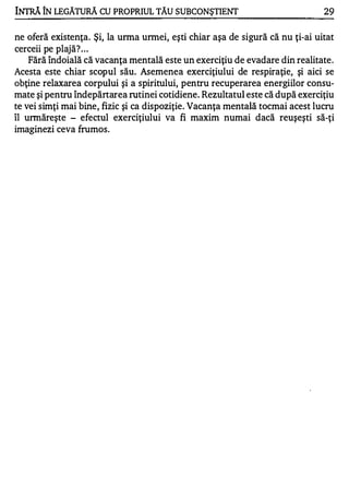 INTRĂ ÎN LEGĂ1URĂ CU PROPRIUL TĂU SUBCONŞTIENT                                29


ne oferă existenţa. Şi, la urma urmei, eşti chiar aşa de sigură că nu ţi-ai uitat
cerceii pe plajă? . . .
   Fără îndoială că vacanţa mentală este un exerciţiu de evadare din realitate .
Acesta este chiar scopul său. Asemenea exerciţiului de respiraţie, şi aici se
obţine relaxarea corpului şi a spiritului, pentru recuperarea energiilor consu­
mate şi pentru îndepărtarea rutinei cotidiene. Rezultatul este că după exerciţiu
te vei simţi mai bine, fizic şi ca dispoziţie. Vacanţa mentală tocmai acest lucru
îl urmăreşte - efectul exerciţiului va fi maxim numai dacă reuşeşti să-ţi
imaginezi ceva frumos .
 