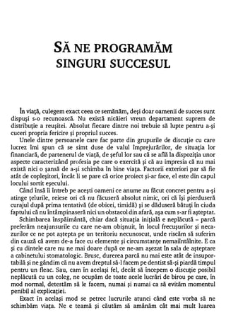 SĂ NE PROG
                 SINGURI SUCCESUL


   A


    In viaţă, culegem exact ceea ce semănăm, deşi doar oamenii de succes sunt
dispuşi s-o recunoască. Nu există nicăieri vreun departament suprem de
distribuţie a reuşitei. Absolut fiecare dintre noi trebuie să lupte pentru a-şi
cuceri propria fericire şi propriul succes .
    Unele dintre persoanele care fac parte din grupurile de discuţie cu care
lucrez îmi spun că se simt duse de valul împrejurărilor, de situaţia lor
financiară, de partenerul de viaţă, de şeful lor sau că se află la dispoziţia unor
aspecte caracterizând profesia pe care o exercită şi că au impresia că nu mai
există nici o şansă de a-şi schimba în bine viaţa. Factorii exteriori par să fie
atât de copleşitori, încât li se pare că orice proiect şi-ar face, el este din capul
locului sortit eşecului.
    Când însă îi întreb pe aceşti oameni ce anume au făcut concret pentru a-şi
atinge ţelurile, reiese ori că nu făcuseră absolut nimic, ori că îşi pierduseră
curajul după prima tentativă (de obicei, timidă) şi se dăduseră bătuţi în ciuda
faptului că nu întâmpinaseră nici un obstacol din afară, aşa cum s-ar fi aşteptat.
    Schimbarea înspăimântă, chiar dacă situaţia iniţială e neplăcută - parcă
preferăm neajunsurile cu care ne-am obişnuit, în locul frecuşurilor şi neca­
zurilor ce ne pot aştepta pe un teritoriu necunoscut, unde riscăm să suferim
din cauză că avem de-a face cu elemente şi circumstanţe nemaiîntâlnite. E ca
şi cu dintele care nu ne mai doare după ce ne-am aşezat în sala de aşteptare
a cabinetului stomatologic. Brusc, durerea parcă nu mai este atât de insupor­
tabilă şi ne gândim că nu avem dreptul să-I facem pe dentist să-şi piardă timpul
pentru un fleac. Sau, cam în acelaşi fel, decât să începem o discuţie posibil
neplăcută cu un coleg, ne ocupăm de toate acele lucrări de birou pe care, în
mod normal, detestăm să le facem, numai şi numai ca să evităm momentul
penibil al explicaţiei.
    Exact în acelaşi mod se petrec lucrurile atunci când este vorba să ne
schimbăm viaţa. Ne e teamă şi căutăm să amânăm cât mai mult luarea
 