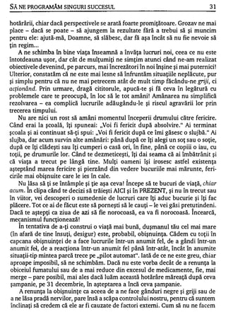 SĂ NE PROGRAMĂM SINGURI SUCCESUL                                                  31


hotărârii, chiar dacă perspectivele se arată foarte promiţătoare. Grozav ne mai
place - dacă se poate - să ajungem la rezultate fără a trebui să şi muncim
pentru ele : ajută-mă, Doamne, să slăbesc, dar fă aşa încât să nu fie nevoie să
ţin regim . . .
    A ne schimba în bine viaţa Înseamnă a învăţa lucruri noi, ceea ce nu este
întotdeauna uşor, dar cât de mulţumiţi ne simţim atunci când ne-am realizat
obiectivele devenind, pe parcurs, mai încrezători în noi înşine şi mai puternici !
Ulterior, constatăm că ne este mai lesne să înfruntăm situaţiile neplăcute, pur
şi simplu pentru că nu ne mai petrecem atât de mult timp făcându-ne griji, ci
acţionând.   Prin urmare, dragă cititorule, apucă-te şi fă ceva în legătură cu
problemele care te preocupă, în loc să le tot amâni ! Amânarea nu simplifică
rezolvarea - ea complică lucrurile adăugându-Ie şi riscul agravării lor prin
trecerea timpului.
  Nu are nici un rost să amâni momentul începerii drumului către fericire.
Când erai la şcoală, îţi spuneai: "Voi fi fericit după absolvire . " Ai terminat
şcoala şi ai continuat să-ţi spui : "Voi fi fericit după ce îmi găsesc o slujbă." Ai
slujba, dar acum survin alte amânări : până după ce îţi alegi un soţ sau o soţie,
după ce îţi clădeşti sau îţi cumperi o casă ori, în fine, până ce copiii o iau, cu
toţii, pe drumurile lor. Când te dezmeticeşti, îţi dai seama că ai îrnbătrânit şi
că viaţa a trecut pe lângă tine. Mulţi oameni îşi irosesc astfel existenţa
aşteptând marea fericire şi pierzând din vedere bucuriile mai mărunte, feri­
cirile mai obişnuite care le ies în cale.
                                                ...


   Nu lăsa să ţi se întâmple şi ţie aşa ceva ! Incepe să te bucuri de viaţă, chiar
       "


acum. In clipa când te decizi s ă trăieşti AICI şi în PREZENT, şi nu în trecut sau
în viitor, vei descoperi o sumedenie de lucruri care îţi aduc bucurie şi îţi fac
plăcere . Tot ce ai de făcut este să porneşti să le cauţi - le vei găsi pretutindeni.
Dacă te aştepţi ca ziua de azi s ă fie norocoasă, ea va fi norocoasă. Î ncearcă,
mecanismul funcţionează !
   "


    In tentativa de a-ţi construi o viaţă mai bună, duşmanul tău cel mai mare
(în afară de tine însuţi, desigur) este, probabil, obişnuinţa. Cădem cu toţii în
capcana obişnuinţei de a face lucrurile într-un anumit fel, de a gândi într-un
anumit fci, de a reacţiona într-un anumit fel până într-atât, încât în anumite
situaţii-tip mintea parcă trece pe "pilot automat" . Iată de ce ne este greu, .chiar
aproape imposibil, să ne schimbăm. Dacă nu este vorba decât de a renunţa la
obiceiul fumatului sau de a mai reduce din excesul de medicamente, fie, mai
merge - pare posibil, mai ales dacă luăm această hotărâre măreaţă după ceva
şampanie, pe 3 1 decembrie, în aşteptarea a încă ceva şampanie.
    A renunţa la obişnuinţe ca aceea de a ne face gânduri negre şi griji sau de
 a ne lăsa pradă nervilor, pare însă a scăpa controlului nostru, pentru că suntem
înclinaţi să credem că ele ar fi cauzate de factori externi . Cum să nu ne facem
 