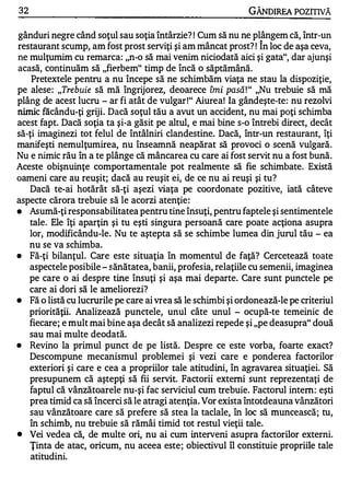 32                                                            GÂNDIREA POZITNĂ

gânduri negre când soţul sau soţia întârzie? ! Cum să nu ne plângem că, într-un
restaurant scump, am fost prost serviţi şi am mâncat prost? ! În loc de aşa ceva,
ne mulţumim cu remarca: "n-o să mai venim niciodată aici şi gata", dar ajunşi
acasă, continuăm să "fierbem" timp de încă o săptămână.
    Pretextele pentru a nu începe să ne schimbăm viaţa ne stau la dispoziţie,
pe alese : "Trebuie să mă îngrijorez, deoarece îmi pasă ! " "Nu trebuie să mă
plâng de acest lucru - ar fi atât de vulgar !" Aiurea! Ia gândeşte-te : nu rezolvi
nimic făcându-ţi griji. Dacă soţul tău a avut un accident, nu mai poţi schimba
acest fapt. Dacă soţia ta şi-a găsit pe altul, e mai bine s-o întrebi direct, decât
să-ţi imaginezi tot felul de întâlniri clandestine. Dacă, într-un restaurant, îţi
manifeşti nemulţumirea, nu înseamnă neapărat să provoci o scenă vulgară.
Nu e nimic rău în a te plânge că mâncare a cu care ai fost servit nu a fost bună.
Aceste obişnuinţe comportamentale pot realmente să fie schimbate. Există
oameni care �u reuşit; dacă au reuşit ei, de ce nu ai reuşi şi tu?
   Dacă te-ai hotărât să-ţi aşezi viaţa pe coordonate pozitive, iată câteve
aspecte cărora trebuie să le acorzi atenţie :
•  Asumă-ţi responsabilitatea pentru tine însuţi, pentru faptele şi sentimentele
   tale . Ele îţi aparţin şi tu eşti singura persoană care poate acţiona asupra
   lor, modificându-le. Nu te aştepta să se schimbe lumea din jurul tău - ea
   nu se va schimba.
•  Fă-ţi bilanţul. Care este situaţia în momentul de faţă? Cercetează toate
   aspectele posibile - sănătatea, banii, profesia, relaţiile cu semenii, imaginea
   pe care o ai despre tine însuţi şi aşa mai departe. Care sunt punctele pe
   care ai dori să le ameliorezi?
•  Fă o listă cu lucrurile pe care ai vrea să le schimbi şi ordonează-le pe criteriul
     priorităţii . Analizează punctele, unul câte unul - ocupă-te temeinic de
     fiecare; e mult mai bine aşa decât să analizezi repede şi "pe deasupra" două
     sau mai multe deodată.
•    Revino la primul punct de pe listă. Despre ce este vorba, foarte exact?
     Descompune mecanismul problemei şi vezi care e ponderea factorilor
     exteriori şi care e cea a propriilor tale atitudini, în agravarea situaţiei. Să
     presupunem că aştepţi să fii servit. Factorii externi sunt reprezentaţi de
     faptul că vânzătoarele nu-şi fac serviciul cum trebuie. Factorul intern: eşti
     prea timid ca să încerci să le atragi atenţia. Vor exista întotdeauna vânzători
     sau vânzătoare care să prefere să stea la taclale, în loc să muncească; tu,
     în schimb, nu trebuie să rămâi timid tot restul vieţii tale.
•    Vei vedea că, de multe ori, nu ai cum interveni asupra factorilor externi.
     Ţinta de atac, oricum, nu aceea este ; obiectivul îl constituie propriile tale
     atitudini.
 