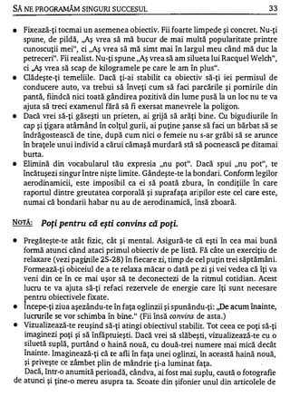 SĂ NE PROGRAMĂM SINGURI SUCCESUL                                                 33


•   Fixează-ţi tocmai un asemenea obiectiv. Fii foarte limpede şi concret. Nu-ţi
    spune, de pildă, ,,Aş vrea să mă bucur de mai multă popularitate printre
    cunoscuţii mei", ci "Aş vrea să mă simt mai în largul meu când mă duc la
    petreceri". Fii realist. Nu-ţi spune "Aş vrea să am silueta lui Racquel Welch",
    ci ,,Aş vrea să scap de kilogramele pe care le am în plus".
•   Clădeşte-ţi temeliile. Dacă ţi-ai stabilit ca obiectiv să-ţi iei permisul de
    conducere auto, va trebui să înveţi cum să faci parcările şi pornirile din
    pantă, fiindcă nici toată gândirea pozitivă din lume pusă la un loc nu te va
    ajuta să treci examenul fără să fi exersat manevrele la poligon.
•   Dacă vrei să-ţi găseşti un prieten, ai grijă să arăţi bine . Cu bigu diurile în
    cap şi ţigara atârnând în colţul gurii, ai puţine şanse să faci un bărbat să se
    îndrăgostească de tine, după cum nici o femeie nu s-ar grăbi să se arunce
    în braţele unui individ a cărui cămaşă murdară stă să pocnească pe ditamai
    burta.
•   Elimină din vocabularul tău expresia "nu pot". Dacă spui "nu pot", te
    încătuşezi singur între nişte limite. Gândeşte-te la bondari. Conform legilor
    aerodinamicii, este imposibil ca ei să poată zbura, în condiţiile în care
    raportul dintre greutatea corporală şi suprafaţa aripilor este cel care este,
    numai că bondarii habar nu au de aerodinamică, Însă zboară.

NOTĂ:    Poţi pentru că eşti convins că poţi.
•  Pregăteşte-te atât fizic, cât şi mental. Asigură-te că eşti în cea mai bună
   formă atunci când ataci primul obiectiv de pe listă. Fă câte un exerciţiu de
   relaxare (vezi paginile 25-28) în fiecare zi, timp de cel puţin trei săptămâni.
   Formează-ţi obiceiul de a te relaxa măcar o dată pe zi şi vei vedea că îţi va
   veni din ce în ce mai uşor să te deconectezi de la ritmul cotidian. Acest
   lucru te va ajuta să-ţi refaci rezervele de energie care îţi sunt necesare
   p entru obiectivele fixate .
•  Incepe-ţi ziua aşezându-te în faţa oglinzii şi spunându-ţi : "De acum înainte,
   lucrurile se vor schimba în bine." (Fii însă convins de asta.)
•  Vizualize ază-te reuşind să-ţi atingi obiectivul stabilit. Tot ceea ce poţi să-ţi
   imaginezi poţi şi să înfăptuieşti. Dacă vrei să slăbeşti, vizualizează -te cu o
   siluetă suplă, purtând o haină nouă, cu două-trei numere Inai mică decât
   înainte . Imaginea ză-ţi că te afli în faţa unei oglinzi, în această haină nouă,
   şi priveşte ce zâmbe t plin de mândrie ţi-a luminat faţa.
   Dacă, Într-o anumită perioadă, cândva, ai fost mai suplu, caută o fotografie
de atunci şi ţine-o mereu asupra ta. Scoate din şifonier unul din articolele de
 