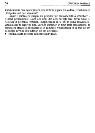 34                                                        GÂNDIREA POZITIVĂ

îmbrăcăminte care acum îţi sunt prea strâmte şi pune-I la vedere, repetându-ţi:
"Voi putea să-I port din nou ! "
   Umple-ţi mintea cu imagini ale propriei tale persoane DUPĂ schimbare -
o nouă personalitate. Dacă eşti unul din acei bărbaţi care devin timizi şi
nesiguri în prezenţa femeilor, imaginează-ţi că te afli în plină conversaţie,
vizualizează-te sigur pe tine, vorbind curgător, în timp soţia sau asociatul te
ascultă cu atenţie şi cu plăcere şi îţi zâmbesc. Vizualizează-te în chip de om
de succes şi vei fi, într-adevăr, un om de succes.
•  Nu mai căuta pretexte şi începe chiar acum.
 